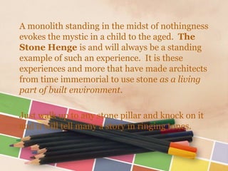 A monolith standing in the midst of nothingness
evokes the mystic in a child to the aged. The
Stone Henge is and will always be a standing
example of such an experience. It is these
experiences and more that have made architects
from time immemorial to use stone as a living
part of built environment.

Just walk up to any stone pillar and knock on it
and it will tell many a story in ringing tones.
 