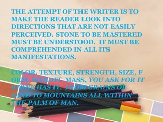 THE ATTEMPT OF THE WRITER IS TO
MAKE THE READER LOOK INTO
DIRECTIONS THAT ARE NOT EASILY
PERCEIVED. STONE TO BE MASTERED
MUST BE UNDERSTOOD. IT MUST BE
COMPREHENDED IN ALL ITS
MANIFESTATIONS.

COLOR, TEXTURE, STRENGTH, SIZE, F
ORM, WEIGHT, MASS, YOU ASK FOR IT
STONE HAS IT. FROM GRAINS OF
SAND TO MOUNTAINS ALL WITHIN
THE PALM OF MAN.
 