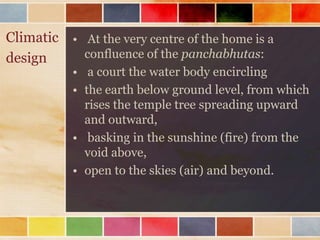 Climatic • At the very centre of the home is a
design     confluence of the panchabhutas:
           • a court the water body encircling
           • the earth below ground level, from which
             rises the temple tree spreading upward
             and outward,
           • basking in the sunshine (fire) from the
             void above,
           • open to the skies (air) and beyond.
 