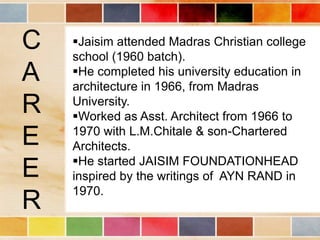 C   Jaisim attended Madras Christian college
    school (1960 batch).
A   He completed his university education in
    architecture in 1966, from Madras
R   University.
    Worked as Asst. Architect from 1966 to
E   1970 with L.M.Chitale & son-Chartered
    Architects.
    He started JAISIM FOUNDATIONHEAD
E   inspired by the writings of AYN RAND in
    1970.
R
 