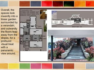 Overall, the
spaces look
inwardly into a
linear garden
surrounded by
a verandah;
and outwardly
the floors leap
away from the
slopes, for a
profound
visual treat
with a
panoramic
view around.
 