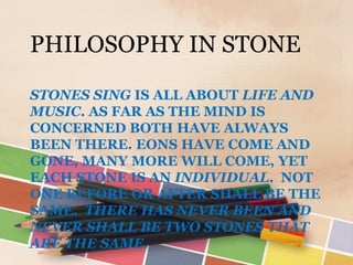 PHILOSOPHY IN STONE

STONES SING IS ALL ABOUT LIFE AND
MUSIC. AS FAR AS THE MIND IS
CONCERNED BOTH HAVE ALWAYS
BEEN THERE. EONS HAVE COME AND
GONE, MANY MORE WILL COME, YET
EACH STONE IS AN INDIVIDUAL. NOT
ONE BEFORE OR AFTER SHALL BE THE
SAME. THERE HAS NEVER BEEN AND
NEVER SHALL BE TWO STONES THAT
ARE THE SAME.
 