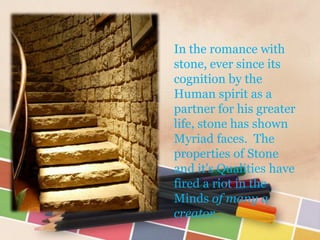 In the romance with
stone, ever since its
cognition by the
Human spirit as a
partner for his greater
life, stone has shown
Myriad faces. The
properties of Stone
and it's Qualities have
fired a riot in the
Minds of many a
creator.
 