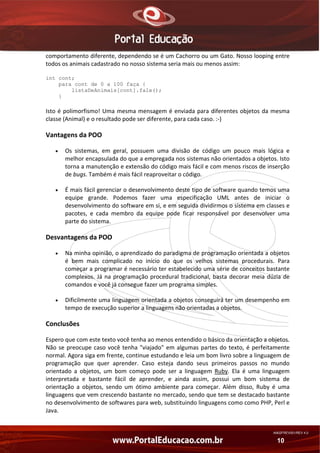 comportamento diferente, dependendo se é um Cachorro ou um Gato. Nosso looping entre 
todos os animais cadastrado no nosso sistema seria mais ou menos assim: 
int cont;
para cont de 0 a 100 faça {
listaDeAnimais[cont].fale();
}

Isto  é  polimorfismo!  Uma  mesma  mensagem  é  enviada  para  diferentes  objetos  da  mesma 
classe (Animal) e o resultado pode ser diferente, para cada caso. :‐) 

Vantagens da POO 
•

Os  sistemas,  em  geral,  possuem  uma  divisão  de  código  um  pouco  mais  lógica  e 
melhor encapsulada do que a empregada nos sistemas não orientados a objetos. Isto 
torna a manutenção e extensão do código mais fácil e com menos riscos de inserção 
de bugs. Também é mais fácil reaproveitar o código. 

•

É mais fácil gerenciar o desenvolvimento deste tipo de software quando temos uma 
equipe  grande.  Podemos  fazer  uma  especificação  UML  antes  de  iniciar  o 
desenvolvimento do software em si, e em seguida dividirmos o sistema em classes e 
pacotes,  e  cada  membro  da  equipe  pode  ficar  responsável  por  desenvolver  uma 
parte do sistema. 

Desvantagens da POO 
•

Na minha opinião, o aprendizado do paradigma de programação orientada a objetos 
é  bem  mais  complicado  no  início  do  que  os  velhos  sistemas  procedurais.  Para 
começar a programar é necessário ter estabelecido uma série de conceitos bastante 
complexos.  Já  na  programação  procedural  tradicional,  basta  decorar  meia  dúzia  de 
comandos e você já consegue fazer um programa simples. 

•

Dificilmente uma linguagem orientada a objetos conseguirá ter um desempenho em 
tempo de execução superior a linguagens não orientadas a objetos. 

Conclusões 
Espero que com este texto você tenha ao menos entendido o básico da orientação a objetos. 
Não  se  preocupe  caso  você  tenha  "viajado"  em  algumas  partes  do  texto,  é  perfeitamente 
normal. Agora siga em frente, continue estudando e leia um bom livro sobre a linguagem de 
programação  que  quer  aprender.  Caso  esteja  dando  seus  primeiros  passos  no  mundo 
orientado  a  objetos,  um  bom  começo  pode  ser  a  linguagem  Ruby.  Ela  é  uma  linguagem 
interpretada  e  bastante  fácil  de  aprender,  e  ainda  assim,  possui  um  bom  sistema  de 
orientação  a  objetos,  sendo  um  ótimo  ambiente  para  começar.  Além  disso,  Ruby  é  uma 
linguagens que vem crescendo bastante no mercado, sendo que tem se destacado bastante 
no desenvolvimento de softwares para web, substituindo linguagens como como PHP, Perl e 
Java. 

AN02FREV001/REV 4.0

10

 