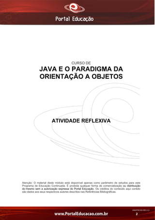 CURSO DE

JAVA E O PARADIGMA DA
ORIENTAÇÃO A OBJETOS

ATIVIDADE REFLEXIVA

Atenção: O material deste módulo está disponível apenas como parâmetro de estudos para este
Programa de Educação Continuada. É proibida qualquer forma de comercialização ou distribuição
do mesmo sem a autorização expressa do Portal Educação. Os créditos do conteúdo aqui contido
são dados aos seus respectivos autores descritos nas Referências Bibliográficas.

AN02FREV001/REV 4.0

2

 