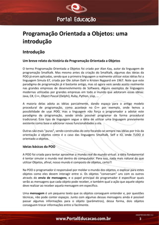 Programação Orientada a Objetos: uma 
introdução 
Introdução 
Um breve relato da história da Programação Orientada a Objetos 
O termo Programação Orientada a Objetos foi criado por Alan Kay, autor da linguagem de 
programação  Smalltalk.  Mas  mesmo  antes  da  criação  do  Smalltalk,  algumas  das  ideias  da 
POO já eram aplicadas, sendo que a primeira linguagem a realmente utilizar estas idéias foi a 
linguagem Simula 67, criada por Ole Johan Dahl e Kristen Nygaard em 1967. Note que este 
paradigma de programação já é bastante antigo, mas só agora vem sendo aceito realmente 
nas  grandes  empresas  de  desenvolvimento  de  Software.  Alguns  exemplos  de  linguagens 
modernas  utilizadas  por  grandes  empresas  em  todo  o  mundo  que  adotaram  essas  idéias: 
Java, C#, C++, Object Pascal (Delphi), Ruby, Python, Lisp, ... 
A  maioria  delas  adota  as  idéias  parcialmente,  dando  espaço  para  o  antigo  modelo 
procedural  de  programação,  como  acontece  no  C++  por  exemplo,  onde  temos  a 
possibilidade  de  usar  POO,  mas  a  linguagem  não  força  o  programador  a  adotar  este 
paradigma  de  programação,  sendo  ainda  possível  programar  da  forma  procedural 
tradicional.  Este  tipo  de  linguagem  segue  a  idéia  de  utilizar  uma  linguagem  previamente 
existente como base e adicionar novas funcionalidades a ela. 
Outras são mais "puras", sendo construidas do zero focando‐se sempre nas idéias por trás da 
orientação  a  objetos  como  é  o  caso  das  linguagens  Smalltalk,  Self  e  IO,  onde  TUDO  é 
orientado a objetos. 

Ideias básicas da POO 
A POO foi criada para tentar aproximar o mundo real do mundo virtual: a idéia fundamental 
é tentar simular o mundo real dentro do computador. Para isso, nada mais natural do que 
utilizar Objetos, afinal, nosso mundo é composto de objetos, certo?! 
Na POO o programador é responsável por moldar o mundo dos objetos, e explicar para estes 
objetos  como  eles  devem  interagir  entre  si.  Os  objetos  "conversam"  uns  com  os  outros 
através  do  envio  de  mensagens,  e  o  papel  principal  do  programador  é  especificar  quais 
serão as mensagens que cada objeto pode receber, e também qual a ação que aquele objeto 
deve realizar ao receber aquela mensagem em específico. 
Uma mensagem é um pequeno texto que os objetos conseguem entender e, por questões 
técnicas, não pode conter espaços. Junto com algumas dessas mensagens ainda é possível 
passar  algumas  informações  para  o  objeto  (parâmetros),  dessa  forma,  dois  objetos 
conseguem trocar informações entre si facilmente. 
AN02FREV001/REV 4.0

3

 