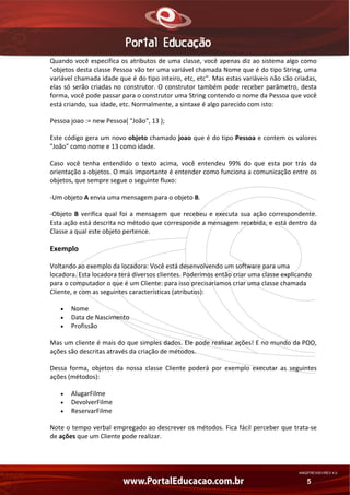 Quando você especifica os atributos de uma classe, você apenas diz ao sistema algo como 
"objetos desta classe Pessoa vão ter uma variável chamada Nome que é do tipo String, uma 
variável chamada idade que é do tipo inteiro, etc, etc". Mas estas variáveis não são criadas, 
elas  só  serão  criadas  no  construtor.  O  construtor  também  pode  receber  parâmetro,  desta 
forma, você pode passar para o construtor uma String contendo o nome da Pessoa que você 
está criando, sua idade, etc. Normalmente, a sintaxe é algo parecido com isto: 
Pessoa joao := new Pessoa( "João", 13 ); 
Este código gera um novo objeto chamado joao que é do tipo Pessoa e contem os valores 
"João" como nome e 13 como idade. 
Caso  você  tenha  entendido  o  texto  acima,  você  entendeu  99%  do  que  esta  por  trás  da 
orientação a objetos. O mais importante é entender como funciona a comunicação entre os 
objetos, que sempre segue o seguinte fluxo: 
‐Um objeto A envia uma mensagem para o objeto B. 
‐Objeto  B  verifica  qual  foi  a  mensagem  que  recebeu  e  executa  sua  ação  correspondente. 
Esta ação está descrita no método que corresponde a mensagem recebida, e está dentro da 
Classe a qual este objeto pertence. 

Exemplo 
Voltando ao exemplo da locadora: Você está desenvolvendo um software para uma 
locadora. Esta locadora terá diversos clientes. Poderímos então criar uma classe explicando 
para o computador o que é um Cliente: para isso precisaríamos criar uma classe chamada 
Cliente, e com as seguintes características (atributos): 
•
•
•

Nome 
Data de Nascimento 
Profissão 

Mas um cliente é mais do que simples dados. Ele pode realizar ações! E no mundo da POO, 
ações são descritas através da criação de métodos. 
Dessa  forma,  objetos  da  nossa  classe  Cliente  poderá  por  exemplo  executar  as  seguintes 
ações (métodos): 
•
•
•

AlugarFilme 
DevolverFilme 
ReservarFilme 

Note o tempo verbal empregado ao descrever os métodos. Fica fácil perceber que trata‐se 
de ações que um Cliente pode realizar. 

AN02FREV001/REV 4.0

5

 