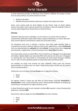 É muito importante perceber as diferenças entre Atributo e Método. No começo é normal 
ficar um pouco confuso, mas tenha sempre em mente: 
•
•

Atributos são dados. 
Métodos descrevem possíveis ações que os objetos são capazes de realizar. 

Assim,  nosso  sistema  pode  ter  vários  Objetos  do  tipo  Cliente.  Cada  um  destes  objetos 
possuirá seu próprio nome, data de nascimento e profissão, e todos eles poderão realizar as 
mesmas ações (AlugarFilme, RevolverFilme ou ReservarFilme). 

Herança 
Voltando a idéia das classes na Biologia: um ser humano é um animal. Ele tem todas as 
características (atributos) e pode realizar todas as ações (métodos) de um animal. Mas além 
disso, ele tem algumas características e ações que só ele pode realizar. 
Em  momentos  como  este,  é  utilizado  a  herança.  Uma  classe  pode  estender  todas  as 
características de outra e adicionar algumas coisas a mais. Desta forma, a classe SerHumano 
será uma especialização (ou subclasse) da classe Animal. A classe Animal seria a classe pai 
da serHumano, e logicamente, a classe SerHumano seria a classe filha da Animal. 
Uma classe pode sempre ter vários filhos, mas normalmente as linguagens de programação 
orientadas a objetos exigem que cada classe filha tenha apenas uma classe pai. A linguagem 
C++  permite  que  uma  classe  herde  as  características  de  varias  classes  (herança  múltipla), 
mas C++ não é um bom exemplo quando se está falando sobre conceitos de POO. 
Um  exemplo  um  pouco  mais  próximo  da  nossa  realidade:  vamos  supor  que  estamos 
desenvolvendo  um  sistema  para  um  banco.  Nosso  banco  possui  clientes  que  são  pessoas 
físicas e pessoas jurídicas. 
Poderiamos criar uma classe chamada Pessoa com os seguintes atributos: 
•
•

Nome 
Idade 

Em  seguida,  criamos  2  classes  que  são  filhas  da  classe  Pessoa,  chamadas  PessoaFisica  e 
PessoaJuridica. Tanto a classe PessoaFisia como a PessoaJuridica herdariam os atributos da 
classe Pessoa, mas poderiam ter alguns atributos a mais. 
A classe PessoaFisica pode ter por exemplo o atributo RG enquanto a classe PessoaJuridica 
poderia ter o atributo CNPJ. 
Dessa forma, todos os objeto da classe PessoaFisica terá como atributos: 
•
•
•

Nome 
Idade 
RG 
AN02FREV001/REV 4.0

6

 