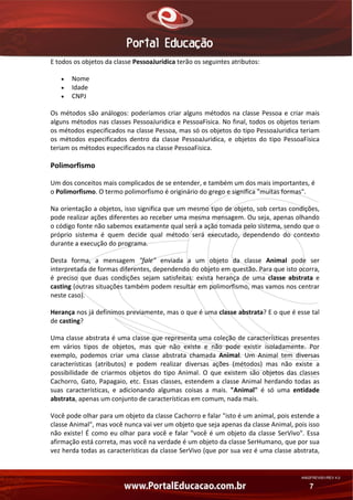 E todos os objetos da classe PessoaJuridica terão os seguintes atributos: 
•
•
•

Nome 
Idade 
CNPJ 

Os  métodos  são  análogos:  poderíamos  criar  alguns  métodos  na  classe  Pessoa  e  criar  mais 
alguns métodos nas classes PessoaJuridica e PessoaFisica. No final, todos os objetos teriam 
os métodos especificados na classe Pessoa, mas só os objetos do tipo PessoaJuridica teriam 
os  métodos  especificados  dentro  da  classe  PessoaJuridica,  e  objetos  do  tipo  PessoaFisica 
teriam os métodos especificados na classe PessoaFisica. 

Polimorfismo 
Um dos conceitos mais complicados de se entender, e também um dos mais importantes, é 
o Polimorfismo. O termo polimorfismo é originário do grego e significa "muitas formas". 
Na orientação a objetos, isso significa que um mesmo tipo de objeto, sob certas condições, 
pode realizar ações diferentes ao receber uma mesma mensagem. Ou seja, apenas olhando 
o código fonte não sabemos exatamente qual será a ação tomada pelo sistema, sendo que o 
próprio  sistema  é  quem  decide  qual  método  será  executado,  dependendo  do  contexto 
durante a execução do programa. 
Desta  forma,  a  mensagem  "fale"  enviada  a  um  objeto  da  classe  Animal  pode  ser 
interpretada de formas diferentes, dependendo do objeto em questão. Para que isto ocorra, 
é  preciso  que  duas  condições  sejam  satisfeitas:  exista  herança  de  uma  classe  abstrata  e 
casting (outras situações também podem resultar em polimorfismo, mas vamos nos centrar 
neste caso). 
Herança nos já definimos previamente, mas o que é uma classe abstrata? E o que é esse tal 
de casting? 
Uma classe abstrata é uma classe que representa uma coleção de características presentes 
em  vários  tipos  de  objetos,  mas  que  não  existe  e  não  pode  existir  isoladamente.  Por 
exemplo,  podemos  criar  uma  classe  abstrata  chamada  Animal.  Um  Animal  tem  diversas 
características  (atributos)  e  podem  realizar  diversas  ações  (métodos)  mas  não  existe  a 
possibilidade  de  criarmos  objetos  do  tipo  Animal.  O  que  existem  são  objetos  das  classes 
Cachorro,  Gato,  Papagaio,  etc.  Essas  classes,  estendem  a  classe  Animal  herdando  todas  as 
suas  características,  e  adicionando  algumas  coisas  a  mais.  "Animal"  é  só  uma  entidade 
abstrata, apenas um conjunto de características em comum, nada mais. 
Você pode olhar para um objeto da classe Cachorro e falar "isto é um animal, pois estende a 
classe Animal", mas você nunca vai ver um objeto que seja apenas da classe Animal, pois isso 
não  existe!  É  como  eu  olhar  para  você  e  falar  "você  é  um  objeto  da  classe  SerVivo".  Essa 
afirmação está correta, mas você na verdade é um objeto da classe SerHumano, que por sua 
vez herda todas as características da classe SerVivo (que por sua vez é uma classe abstrata, 

AN02FREV001/REV 4.0

7

 