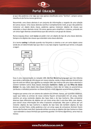 já que não podemos criar algo que seja apenas classificado como "SerVivo", sempre vamos 
classifica‐lo de forma menos genérica). 
Resumindo: uma classe abstrata é um conjunto de informações a respeito de uma coleção 
de outras classes. Uma classe abstrata sozinha é completamente inútil, já que não podemos 
instanciar  um  objeto  desta  classe,  podemos  apenas  instanciar  objetos  de  classes  que 
estendem a classe abstrata inicial. Ela serve apenas para simplificar o sistema, juntando em 
um único lugar diversas características que são comuns a um grupo de classes. 
Nunca esqueça disso: você nunca vai poder criar um objeto do tipo de uma classe abstrata. 
Sempre crie objetos das classes que estendem esta classe abstrata. 
Já o termo casting é utilizado quando nos forçamos o sistema a ver um certo objeto como 
sendo de um determinado tipo que não é o seu tipo original. Supondo que temos a situação 
a seguir: 

Essa  é  uma  representação  na  notação  UML  (Unified  Modeling  Language)  que  nos  informa 
que existe a definição de três classes em nosso sistema: existe a classe abstrata Animal (note 
que ela está em itálico, isso significa na notação UML que trata‐se de uma classe abstrata) e 
existem  também  outras  duas  classes  chamadas  Cachorro  e  Gato,  que  são  filhas  da  classe 
Animal.  Ou  seja,  todo  objeto  das  classes  Cachorro  e  Gato  vão  ter  todas  as  características 
(atributos e métodos) presentes na classe Animal, e mais algumas características próprias. 
Imagine que vamos criar um sistema de cadastro de animais. Vamos, por questões didáticas, 
supor  que  todos  os  animais  de  nosso  sistema  fiquem  armazenados  em  um  array.  Então 
existiria  um  array  contendo  objetos  dos  tipos  Gato  e  do  tipo  Cachorro.  Mas  armazenar 
diversos  tipos  diferentes  de  objetos  em  um  único  array  não  é  uma  boa  idéia,  pois  depois, 
para  extrair  essas  informações  de  volta  é  bastante  complicado.  Mas  pare  e  pense  por  um 
instante:  objetos  do  tipo  Cachorro  e  objetos  do  tipo  Gato  são  também  objetos  do  tipo 
Animal,  correto?  Bom,  então  podemos  criar  um  array  capaz  de  armazenar  Animais!  Assim 
nossa vida fica bem mais fácil, bastando atribuir ao array os objetos (do tipo Cachorro e Gato 
‐ que estendem a classe Animal) que queremos guardar. Em forma algorítmica, seria mais ou 
menos: 

AN02FREV001/REV 4.0

8

 