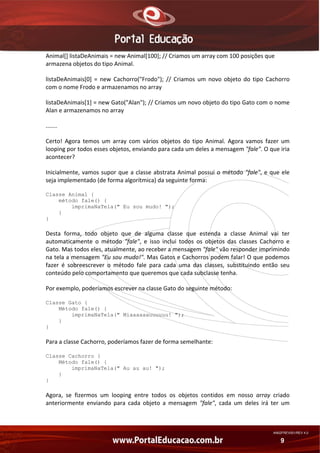 Animal[] listaDeAnimais = new Animal[100]; // Criamos um array com 100 posições que 
armazena objetos do tipo Animal. 
listaDeAnimais[0]  =  new  Cachorro("Frodo");  //  Criamos  um  novo  objeto  do  tipo  Cachorro 
com o nome Frodo e armazenamos no array 
listaDeAnimais[1] = new Gato("Alan"); // Criamos um novo objeto do tipo Gato com o nome 
Alan e armazenamos no array 
....... 
Certo!  Agora  temos  um  array  com  vários  objetos  do  tipo  Animal.  Agora  vamos  fazer  um 
looping por todos esses objetos, enviando para cada um deles a mensagem "fale". O que iria 
acontecer? 
Inicialmente,  vamos  supor  que  a  classe  abstrata  Animal  possui  o  método  "fale",  e  que  ele 
seja implementado (de forma algorítmica) da seguinte forma: 
Classe Animal {
método fale() {
imprimaNaTela(" Eu sou mudo! ");
}
}

Desta  forma,  todo  objeto  que  de  alguma  classe  que  estenda  a  classe  Animal  vai  ter 
automaticamente  o  método  "fale",  e  isso  inclui  todos  os  objetos  das  classes  Cachorro  e 
Gato. Mas todos eles, atualmente, ao receber a mensagem "fale" vão responder imprimindo 
na tela a mensagem "Eu sou mudo!". Mas Gatos e Cachorros podem falar! O que podemos 
fazer  é  sobreescrever  o  método  fale  para  cada  uma  das  classes,  substituindo  então  seu 
conteúdo pelo comportamento que queremos que cada subclasse tenha. 
Por exemplo, poderíamos escrever na classe Gato do seguinte método: 
Classe Gato {
Método fale() {
imprimaNaTela(" Miaaaaaauuuuuu! ");
}
}

Para a classe Cachorro, poderíamos fazer de forma semelhante: 
Classe Cachorro {
Método fale() {
imprimaNaTela(" Au au au! ");
}
}

Agora,  se  fizermos  um  looping  entre  todos  os  objetos  contidos  em  nosso  array  criado 
anteriormente  enviando  para  cada  objeto  a  mensagem  "fale",  cada  um  deles  irá  ter  um 

AN02FREV001/REV 4.0

9

 