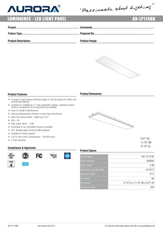 LUMINAIRES - LED LIGHT PANEL AR-LP114BD
Project..................................................................... Comments....................................................................
Fixture Type............................................................... Prepared By..................................................................
Product Description:__________________________________________________
Product Features:__________________________________________________
• A range of high energy-efficiency edge-lit LED flat panels for office and
commercial lighting
• Suitable for installation in T-bar suspended ceilings. Optional surface
mount or suspension kit accessories are available.
• Ease of install & maintenance
• Optical polycarbonate diffuser for even light distribution
• Ultra-thin white profile – depth just 0.47”
• CRI > 80
• High power factor - 0.99
• Dimmable & non-dimmable versions available
• DLC (DesignLights Consortium®) qualified
• Suitable for damp location
• Life to 70% lumen maintenance – 50,000 hours
• 5 Year warranty
Compliance & Approvals:__________________________________________________
Product Image:______________________________________________________
Product Dimension:______________________________________________________
0.47" (H)
11.79" (W)
47.16" (L)
Product Specs:______________________________________________________
Input Voltage 100~277V AC
Input Frequency 50/60Hz
Power Factor 0.99
Operating Temp (Min-Max) -20-50°C
Max Case Temp. 75°C
Dimmable No
Dimensions 47.16" (L) x 11.79" (W) x 0.47" (H)
Number of LEDs 264
AR-LP114BD Last revised 03/19/15 For warranty information please visit http://us.auroralighting.com
 