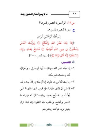È‹Ëu@¥‡‹éΩa@ﬁb–üc@…éÌ@¸@bﬂ
@ ٩٨
‫س‬
١٣
:
‫وﻓﴪﻫﺎ؟‬ ‫اﻟﻨﴫ‬ ‫ﺳﻮرة‬ ‫اﻗﺮأ‬
:‫ج‬
:‫ج‬
:‫وﺗﻔﺴﲑﻫﺎ‬ ‫اﻟﻨﴫ‬ ‫ﺳﻮرة‬
�
‫ٱ‬
ِ
�
�
‫ٱ‬
َ ۡ
����
ِ�ٰ‫ـ‬
‫ٱ‬
ِ�ِ����
ِ‫إ‬
ُ�
ْ
�
َ
�
ْ
�‫ا‬َ‫و‬ ِ
�
�‫ا‬ ُ ْ
�
َ
� َ‫�ء‬َ� ‫ا‬
َ
‫ذ‬
�
َ
‫�س‬��‫ا‬ َ
�ْ�
َ
�َ‫ر‬َ‫و‬
�ً�‫ا‬َ�
ْ
�
َ
‫أ‬ ِ
�
�‫ا‬ ِ��ِ‫د‬ ِ
�
َ
‫�ن‬
ُ
�
ُ
�
ْ
�َ�
�
َ
�ِ
ّ�َ‫ر‬ ِ�ْ�َ
ِ
� ْ�ِ
ّ� َ�
َ
�
�ً�‫ا‬��
َ
�
َ
‫ن‬
َ
� ُ�
�
�ِ‫إ‬ ُ‫ه‬ْ�ِ�
ْ
�َ�ْ�‫ا‬َ‫و‬
�
‫]ﺳﻮرة‬
‫اﻟﻨﴫ‬
:
١
-
٣
[
.
✍
✍
P.Ñ≈d–W
6
١
-
‫ﻟﺪﻳﻨﻚ‬ ‫اﷲ‬ ‫ﻧﴫ‬ ‫ﺟﺎء‬ ‫إذا‬
-
‫اﻟﺮﺳﻮل‬ ‫أﳞﺎ‬
-
‫وإﻋﺰازه‬
‫ﻟ‬
.‫ﻣﻜﺔ‬ ‫ﻓﺘﺢ‬ ‫وﺣﺪث‬ ،‫ﻪ‬
٢
-
.‫وﻓﺪ‬ ‫ﺑﻌﺪ‬ ‫ا‬‫وﻓﺪﹰ‬ ‫اﻹﺳﻼم‬ ‫ﰲ‬ ‫ﻳﺪﺧﻠﻮن‬ ‫اﻟﻨﺎس‬ ‫ورأﻳﺖ‬
٣
-
‫اﻟﺘﻲ‬ ‫اﳌﻬﻤﺔ‬ ‫اﻧﺘﻬﺎء‬ ‫ﻗﺮب‬ ‫ﻋﲆ‬ ‫ﻋﻼﻣﺔ‬ ‫ذﻟﻚ‬ ‫أن‬ ‫ﻓﺎﻋﻠﻢ‬
‫ﻧﻌﻤﺔ‬ ‫ﻋﲆ‬ ‫ﻟﻪ‬ ‫ا‬ ‫ﹰ‬‫ﺷﻜﺮ‬ ،‫رﺑﻚ‬ ‫ﺑﺤﻤﺪ‬ ‫ﺢ‬‫ﱢ‬‫ﺒ‬‫ﻓﺴ‬ ،‫ﲠﺎ‬ ‫ﹶ‬
‫ﺖ‬‫ﹾ‬‫ﺜ‬‫ﹺ‬‫ﻌ‬‫ﹸ‬‫ﺑ‬
‫ﺎ‬‫ﹰ‬‫ﺑ‬‫ﺗﻮا‬ ‫ﻛﺎن‬ ‫إﻧﻪ‬ ،‫اﳌﻐﻔﺮة‬ ‫ﻣﻨﻪ‬ ‫واﻃﻠﺐ‬ ،‫واﻟﻔﺘﺢ‬ ‫اﻟﻨﴫ‬
.‫ﳍﻢ‬ ‫وﻳﻐﻔﺮ‬ ،‫ﻋﺒﺎده‬ ‫ﺗﻮﺑﺔ‬ ‫ﻳﻘﺒﻞ‬
 