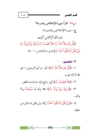 7é–n€a@·é”
@
١٠١
‫س‬
١٥
:
‫وﻓﴪﻫﺎ؟‬ ‫اﻹﺧﻼص‬ ‫ﺳﻮرة‬ ‫اﻗﺮأ‬
‫ج‬
‫ج‬
-
-
:‫وﺗﻔﺴﲑﻫﺎ‬ ‫اﻹﺧﻼص‬ ‫ﺳﻮرة‬
�
‫ٱ‬
ِ
�
�
‫ٱ‬
َ ۡ
����
ِ�ٰ‫ـ‬
‫ٱ‬
ِ�ِ����
‫ﺪﹲ‬ ‫ﹶ‬‫ﺣ‬‫ﹶ‬‫أ‬ ‫ﹸ‬‫ﱠ‬‫ﷲ‬‫ا‬ ‫ﹶ‬‫ﻮ‬‫ﹸ‬‫ﻫ‬ ‫ﹾ‬
‫ﻞ‬‫ﹸ‬‫ﻗ‬
�
‫ﺪﹸ‬‫ﹶ‬‫ﻤ‬ ‫ﱠ‬
‫اﻟﺼ‬ ‫ﹸ‬‫ﱠ‬‫ﷲ‬‫ا‬
�
‫ﺪﹾ‬‫ﹶ‬‫ﻟ‬‫ﻮ‬‫ﹸ‬‫ﻳ‬ ‫ﹾ‬ ‫ﹶ‬‫ﱂ‬‫ﹶ‬‫و‬ ‫ﺪﹾ‬‫ﹺ‬‫ﻠ‬‫ﹶ‬‫ﻳ‬ ‫ﹾ‬ ‫ﹶ‬‫ﱂ‬
�
‫ﺪﹲ‬ ‫ﹶ‬‫ﺣ‬‫ﹶ‬‫أ‬ ‫ا‬‫ﹰ‬‫ﻮ‬‫ﹸ‬‫ﻔ‬‫ﹸ‬‫ﻛ‬ ‫ﹸ‬‫ﻪ‬‫ﹶ‬‫ﻟ‬ ‫ﹾ‬‫ﹸﻦ‬‫ﻜ‬‫ﹶ‬‫ﻳ‬‫ﹾ‬ ‫ﹶ‬‫ﱂ‬‫ﹶ‬‫و‬
�
‫]ﺳﻮرة‬
:‫اﻹﺧﻼص‬
١
-
٤
[
.
✍
✍
P.Ñ≈d–W
6
١
-
‫ﺪﹲ‬ ‫ﹶ‬‫ﺣ‬‫ﹶ‬‫أ‬ ‫ﹸ‬‫ﱠ‬‫ﷲ‬‫ا‬ ‫ﹶ‬‫ﻮ‬‫ﹸ‬‫ﻫ‬ ‫ﹾ‬
‫ﻞ‬‫ﹸ‬‫ﻗ‬
�
‫ﻗﻞ‬ :
-
‫اﻟﺮﺳﻮل‬ ‫أﳞﺎ‬ ‫ﻳﺎ‬
-
:
‫ﻫﻮ‬
‫ﻏ‬ ‫إﻟﻪ‬ ‫ﻻ‬ ‫اﷲ‬
‫ﲑه‬
.
٢
-
‫ﺪﹸ‬‫ﹶ‬‫ﻤ‬ ‫ﱠ‬
‫اﻟﺼ‬ ‫ﹸ‬‫ﱠ‬‫ﷲ‬‫ا‬
�
‫اﳋﻠﻖ‬ ‫ﺣﺎﺟﺎت‬ ‫إﻟﻴﻪ‬ ‫ﺗﺮﻓﻊ‬ :‫أي‬
.
٣
-
‫ﺪﹾ‬‫ﹶ‬‫ﻟ‬‫ﻮ‬‫ﹸ‬‫ﻳ‬ ‫ﹾ‬ ‫ﹶ‬‫ﱂ‬‫ﹶ‬‫و‬ ‫ﺪﹾ‬‫ﹺ‬‫ﻠ‬‫ﹶ‬‫ﻳ‬ ‫ﹾ‬ ‫ﹶ‬‫ﱂ‬
�
‫ﻟﻪ‬ ‫وﻟﺪ‬ ‫ﻓﻼ‬
‫ﹸ‬‫ﻪ‬‫ﹶ‬‫ﻧ‬‫ﺎ‬‫ﹶ‬‫ﺤ‬‫ﹾ‬‫ﺒ‬ ‫ﹸ‬
‫ﺳ‬
‫وﻻ‬
.‫واﻟﺪ‬
٤
-
‫ﺪﹲ‬ ‫ﹶ‬‫ﺣ‬‫ﹶ‬‫أ‬ ‫ا‬‫ﹰ‬‫ﻮ‬‫ﹸ‬‫ﻔ‬‫ﹸ‬‫ﻛ‬ ‫ﹸ‬‫ﻪ‬‫ﹶ‬‫ﻟ‬ ‫ﹾ‬‫ﹸﻦ‬‫ﻜ‬‫ﹶ‬‫ﻳ‬‫ﹾ‬ ‫ﹶ‬‫ﱂ‬‫ﹶ‬‫و‬
�
:
‫ﳑﺎﺛﻞ‬ ‫ﻟﻪ‬ ‫ﻳﻜﻦ‬ ‫وﱂ‬
‫ﻣﻦ‬
.‫ﺧﻠﻘﻪ‬
 