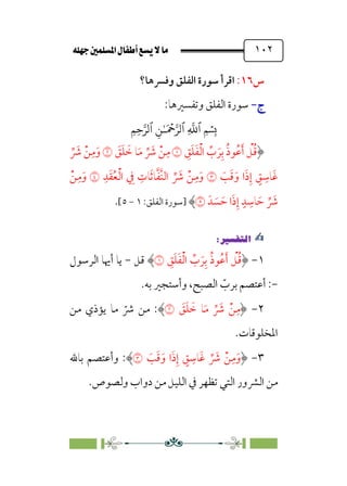 È‹Ëu@¥‡‹éΩa@ﬁb–üc@…éÌ@¸@bﬂ
@ ١٠٢
‫س‬
١٦
:
‫وﻓﴪﻫﺎ؟‬ ‫اﻟﻔﻠﻖ‬ ‫ﺳﻮرة‬ ‫اﻗﺮأ‬
‫ج‬
‫ج‬
-
-
:‫وﺗﻔﺴﲑﻫﺎ‬ ‫اﻟﻔﻠﻖ‬ ‫ﺳﻮرة‬
�
‫ٱ‬
ِ
�
�
‫ٱ‬
َ ۡ
����
ِ�ٰ‫ـ‬
‫ٱ‬
ِ�ِ����
‫ﹺ‬
‫ﻖ‬‫ﹶ‬‫ﻠ‬‫ﹶ‬‫ﻔ‬‫ﹾ‬‫ﻟ‬‫ا‬ ‫ﱢ‬
‫ب‬ ‫ﹶ‬‫ﺮ‬‫ﹺ‬‫ﺑ‬ ‫ﹸ‬‫ذ‬‫ﹸﻮ‬‫ﻋ‬‫ﹶ‬‫أ‬ ‫ﹾ‬
‫ﻞ‬‫ﹸ‬‫ﻗ‬
�
‫ﹶ‬
‫ﻖ‬‫ﹶ‬‫ﻠ‬ ‫ﹶ‬
‫ﺧ‬ ‫ﺎ‬‫ﹶ‬‫ﻣ‬ ‫ﱢ‬ ‫ﹶ‬
‫ﴍ‬ ‫ﹾ‬‫ﻦ‬‫ﹺ‬‫ﻣ‬
�
‫ﱢ‬ ‫ﹶ‬
‫ﴍ‬ ‫ﹾ‬‫ﻦ‬‫ﹺ‬‫ﻣ‬‫ﹶ‬‫و‬
‫ﹶ‬
‫ﺐ‬‫ﹶ‬‫ﻗ‬‫ﹶ‬‫و‬ ‫ا‬‫ﹶ‬‫ذ‬‫ﹺ‬‫إ‬ ‫ﹴ‬
‫ﻖ‬ ‫ﹺ‬
‫ﹶﺎﺳ‬‫ﻏ‬
�
‫ﹺ‬‫ﺪ‬‫ﹶ‬‫ﻘ‬‫ﹸ‬‫ﻌ‬‫ﹾ‬‫ﻟ‬‫ا‬ ‫ﹺ‬
‫ﰲ‬ ‫ﹺ‬
‫ﺎت‬‫ﹶ‬‫ﺛ‬‫ﺎ‬‫ﱠ‬‫ﻔ‬‫ﱠ‬‫ﻨ‬‫اﻟ‬ ‫ﱢ‬ ‫ﹶ‬
‫ﴍ‬ ‫ﹾ‬‫ﻦ‬‫ﹺ‬‫ﻣ‬‫ﹶ‬‫و‬
�
‫ﹾ‬‫ﻦ‬‫ﹺ‬‫ﻣ‬‫ﹶ‬‫و‬
‫ﺪﹶ‬ ‫ﹶ‬
‫ﺴ‬ ‫ﹶ‬‫ﺣ‬ ‫ا‬‫ﹶ‬‫ذ‬‫ﹺ‬‫إ‬ ‫ﹴ‬‫ﺪ‬ ‫ﹺ‬
‫ﺎﺳ‬ ‫ﹶ‬‫ﺣ‬ ‫ﱢ‬ ‫ﹶ‬
‫ﴍ‬
�
‫]ﺳﻮرة‬
:‫اﻟﻔﻠﻖ‬
١
-
٥
[
.
✍
✍
P.Ñ≈d–W
6
١
-
‫ﹸ‬‫ذ‬‫ﹸﻮ‬‫ﻋ‬‫ﹶ‬‫أ‬ ‫ﹾ‬
‫ﻞ‬‫ﹸ‬‫ﻗ‬
‫ﹺ‬
‫ﻖ‬‫ﹶ‬‫ﻠ‬‫ﹶ‬‫ﻔ‬‫ﹾ‬‫ﻟ‬‫ا‬ ‫ﱢ‬
‫ب‬ ‫ﹶ‬‫ﺮ‬‫ﹺ‬‫ﺑ‬
�
‫ﻗﻞ‬
-
‫ﻳﺎ‬
‫اﻟﺮﺳﻮل‬ ‫أﳞﺎ‬
-
:
‫ﺑﻪ‬ ‫وأﺳﺘﺠﲑ‬ ،‫اﻟﺼﺒﺢ‬ ‫ﹼ‬
‫ﺑﺮب‬ ‫أﻋﺘﺼﻢ‬
.
٢
-
‫ﹶ‬
‫ﻖ‬‫ﹶ‬‫ﻠ‬ ‫ﹶ‬
‫ﺧ‬ ‫ﺎ‬‫ﹶ‬‫ﻣ‬ ‫ﱢ‬ ‫ﹶ‬
‫ﴍ‬ ‫ﹾ‬‫ﻦ‬‫ﹺ‬‫ﻣ‬
�
:
‫ﻣﻦ‬ ‫ﻳﺆذي‬ ‫ﻣﺎ‬ ‫ﹼ‬
‫ﴍ‬ ‫ﻣﻦ‬
.‫اﳌﺨﻠﻮﻗﺎت‬
٣
-
‫ﹶ‬
‫ﺐ‬‫ﹶ‬‫ﻗ‬‫ﹶ‬‫و‬ ‫ا‬‫ﹶ‬‫ذ‬‫ﹺ‬‫إ‬ ‫ﹴ‬
‫ﻖ‬ ‫ﹺ‬
‫ﹶﺎﺳ‬‫ﻏ‬ ‫ﱢ‬ ‫ﹶ‬
‫ﴍ‬ ‫ﹾ‬‫ﻦ‬‫ﹺ‬‫ﻣ‬‫ﹶ‬‫و‬
�
:
‫ﺑﺎﷲ‬ ‫وأﻋﺘﺼﻢ‬
‫وﻟﺼﻮص‬ ‫دواب‬ ‫ﻣﻦ‬ ‫اﻟﻠﻴﻞ‬ ‫ﰲ‬ ‫ﺗﻈﻬﺮ‬ ‫اﻟﺘﻲ‬ ‫اﻟﴩور‬ ‫ﻣﻦ‬
.
 