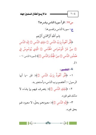 È‹Ëu@¥‡‹éΩa@ﬁb–üc@…éÌ@¸@bﬂ
@ ١٠٤
‫س‬
١٧
:
‫وﻓﴪﻫﺎ؟‬ ‫اﻟﻨﺎس‬ ‫ﺳﻮرة‬ ‫اﻗﺮأ‬
‫ج‬
‫ج‬
-
-
:‫وﺗﻔﺴﲑﻫﺎ‬ ‫اﻟﻨﺎس‬ ‫ﺳﻮرة‬
�
‫ٱ‬
ِ
�
�
‫ٱ‬
َ ۡ
����
ِ�ٰ‫ـ‬
‫ٱ‬
ِ�ِ����
‫ﹺ‬‫ﱠﺎس‬‫ﻨ‬‫اﻟ‬ ‫ﱢ‬
‫ب‬ ‫ﹶ‬‫ﺮ‬‫ﹺ‬‫ﺑ‬ ‫ﹸ‬‫ذ‬‫ﹸﻮ‬‫ﻋ‬‫ﹶ‬‫أ‬ ‫ﹾ‬
‫ﻞ‬‫ﹸ‬‫ﻗ‬
�
‫ﹺ‬‫ﱠﺎس‬‫ﻨ‬‫اﻟ‬ ‫ﹺ‬
‫ﻚ‬‫ﹺ‬‫ﻠ‬‫ﹶ‬‫ﻣ‬
�
‫ﹺ‬‫ﱠﺎس‬‫ﻨ‬‫اﻟ‬ ‫ﹺ‬‫ﻪ‬‫ﹶ‬‫ﻟ‬‫ﹺ‬‫إ‬
�
‫ﹺ‬‫ﱠﺎس‬‫ﻨ‬‫ﹶ‬ ‫ﹾ‬
‫اﳋ‬ ‫ﹺ‬‫اس‬ ‫ﹶ‬‫ﻮ‬ ‫ﹾ‬
‫ﺳ‬‫ﹶ‬‫ﻮ‬‫ﹾ‬‫ﻟ‬‫ا‬ ‫ﱢ‬ ‫ﹶ‬
‫ﴍ‬ ‫ﹾ‬‫ﻦ‬‫ﹺ‬‫ﻣ‬
�
‫ﹺ‬
‫ﰲ‬ ‫ﹸ‬
‫س‬‫ﹺ‬‫ﻮ‬ ‫ﹾ‬
‫ﺳ‬‫ﹶ‬‫ﻮ‬‫ﹸ‬‫ﻳ‬ ‫ي‬‫ﹺ‬‫ﺬ‬‫ﱠ‬‫ﻟ‬‫ا‬
‫ﹺ‬‫ﱠﺎس‬‫ﻨ‬‫اﻟ‬ ‫ﹺ‬‫ور‬‫ﺪﹸ‬ ‫ﹸ‬
‫ﺻ‬
�
‫ﹺ‬‫ﱠﺎس‬‫ﻨ‬‫اﻟ‬ ‫ﹶ‬‫و‬ ‫ﹺ‬‫ﱠﺔ‬‫ﻨ‬‫ﹺ‬‫ﹾ‬‫اﳉ‬ ‫ﹶ‬‫ﻦ‬‫ﹺ‬‫ﻣ‬
�
‫]ﺳﻮرة‬
:‫اﻟﻨﺎس‬
١
-
٦
[
.
✍
✍
P.Ñ≈d–W
6
١
-
‫ﹺ‬‫ﱠﺎس‬‫ﻨ‬‫اﻟ‬ ‫ﱢ‬
‫ب‬ ‫ﹶ‬‫ﺮ‬‫ﹺ‬‫ﺑ‬ ‫ﹸ‬‫ذ‬‫ﹸﻮ‬‫ﻋ‬‫ﹶ‬‫أ‬ ‫ﹾ‬
‫ﻞ‬‫ﹸ‬‫ﻗ‬
�
:
‫ﻗﻞ‬
-
‫أﳞﺎ‬ ‫ﻳﺎ‬
‫اﻟﺮﺳﻮل‬
-
:
‫ﺑﻪ‬ ‫وأﺳﺘﺠﲑ‬ ،‫اﻟﻨﺎس‬ ‫ﺑﺮب‬ ‫أﻋﺘﺼﻢ‬
.
٢
-
‫ﹺ‬‫ﱠﺎس‬‫ﻨ‬‫اﻟ‬ ‫ﹺ‬
‫ﻚ‬‫ﹺ‬‫ﻠ‬‫ﹶ‬‫ﻣ‬
�
:
‫ﻻ‬ ،‫ﻳﺸﺎء‬ ‫ﺑﲈ‬ ‫ﻓﻴﻬﻢ‬ ‫ﻳﺘﴫف‬
‫ﻏﲑه‬ ‫ﳍﻢ‬ ‫ﻣﺎﻟﻚ‬
.
٣
-
‫ﹺ‬‫ﱠﺎس‬‫ﻨ‬‫اﻟ‬ ‫ﹺ‬‫ﻪ‬‫ﹶ‬‫ﻟ‬‫ﹺ‬‫إ‬
�
:
‫ﳍﻢ‬ ‫ﻣﻌﺒﻮد‬ ‫ﻻ‬ ، ‫ﹼ‬
‫ﺑﺤﻖ‬ ‫ﻣﻌﺒﻮدﻫﻢ‬
‫ﻏﲑه‬ ‫ﺑﺤﻖ‬
.
 