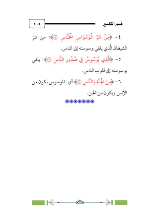 7é–n€a@·é”
@
١٠٥
٤
-
‫ﹺ‬‫اس‬‫ﹶ‬‫ﻮ‬ ‫ﹾ‬
‫ﺳ‬‫ﹶ‬‫ﻮ‬‫ﹾ‬‫ﻟ‬‫ا‬ ‫ﱢ‬ ‫ﹶ‬
‫ﴍ‬ ‫ﹾ‬‫ﻦ‬‫ﹺ‬‫ﻣ‬
‫ﹺ‬‫ﱠﺎس‬‫ﻨ‬‫ﹶ‬ ‫ﹾ‬
‫اﳋ‬
�
:
‫ﹼ‬
‫ﴍ‬ ‫ﻣﻦ‬
‫اﻟﻨﺎس‬ ‫إﱃ‬ ‫وﺳﻮﺳﺘﻪ‬ ‫ﻳﻠﻘﻲ‬ ‫ﺬي‬‫ﱠ‬‫ﻟ‬‫ا‬ ‫اﻟﺸﻴﻄﺎن‬
.
٥
-
‫ﹺ‬‫ﱠﺎس‬‫ﻨ‬‫اﻟ‬ ‫ﹺ‬‫ور‬‫ﺪﹸ‬ ‫ﹸ‬
‫ﺻ‬ ‫ﹺ‬
‫ﰲ‬ ‫ﹸ‬
‫س‬‫ﹺ‬‫ﻮ‬ ‫ﹾ‬
‫ﺳ‬‫ﹶ‬‫ﻮ‬‫ﹸ‬‫ﻳ‬ ‫ي‬‫ﹺ‬‫ﺬ‬‫ﱠ‬‫ﻟ‬‫ا‬
�
:
‫ﻳﻠﻘﻲ‬
‫اﻟﻨﺎس‬ ‫ﻗﻠﻮب‬ ‫إﱃ‬ ‫ﺑﻮﺳﻮﺳﺘﻪ‬
.
٦
-
‫ﹺ‬‫ﱠﺎس‬‫ﻨ‬‫اﻟ‬‫ﹶ‬‫و‬ ‫ﹺ‬‫ﱠﺔ‬‫ﻨ‬‫ﹺ‬‫ﹾ‬‫اﳉ‬ ‫ﹶ‬‫ﻦ‬‫ﹺ‬‫ﻣ‬
�
‫ﻣﻦ‬ ‫ﻳﻜﻮن‬ ‫اﳌﻮﺳﻮس‬ :‫أي‬
‫اﳉﻦ‬ ‫ﻣﻦ‬ ‫وﻳﻜﻮن‬ ‫اﻹﻧﺲ‬
.

:
 