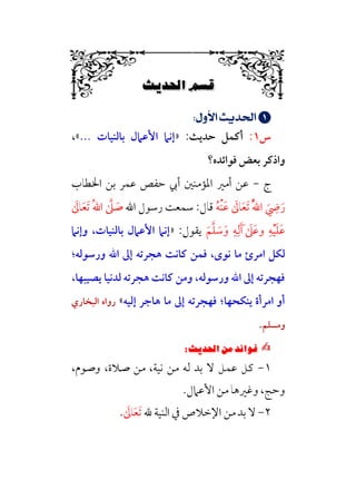 i‚|ùW6÷Ñ»
6


;
;UÿÂ¯;nÁÅ¢
;
‫س‬
١
:
‫أﻛﻤﻞ‬
‫ﺣﺪﻳﺚ‬
:
»
‫ﺑﺎﻟﻨﻴﺎت‬ ‫اﻷﻋﲈل‬ ‫إﻧﲈ‬
...
«
،
‫ﻓﻮاﺋﺪه؟‬ ‫ﺑﻌﺾ‬ ‫واذﻛﺮ‬
‫ج‬
-
‫اﳋﻄﺎب‬ ‫ﺑﻦ‬ ‫ﻋﻤﺮ‬ ‫ﺣﻔﺺ‬ ‫أﰊ‬ ‫اﳌﺆﻣﻨﲔ‬ ‫أﻣﲑ‬ ‫ﻋﻦ‬
‫ﹸ‬‫ﱠ‬‫ﷲ‬‫ا‬ ‫ﹶ‬
‫ﹺ‬
‫ﴈ‬‫ﹶ‬‫ر‬
‫ﹶ‬
‫ﺎﱃ‬‫ﹶ‬‫ﻌ‬‫ﹶ‬‫ﺗ‬
‫ﹸ‬‫ﻪ‬‫ﹾ‬‫ﻨ‬‫ﹶ‬‫ﻋ‬
‫اﷲ‬ ‫رﺳﻮل‬ ‫ﺳﻤﻌﺖ‬ :‫ﻗﺎل‬
‫ﹸ‬‫ﷲ‬‫ا‬ ‫ﱠ‬
‫ﲆ‬ ‫ﹶ‬
‫ﺻ‬
‫ﹶ‬
‫ﺎﱃ‬‫ﹶ‬‫ﻌ‬‫ﹶ‬‫ﺗ‬
‫ﹶ‬‫ﻢ‬‫ﱠ‬‫ﻠ‬ ‫ﹶ‬
‫ﺳ‬‫ﹶ‬‫و‬ ‫ﹺ‬‫ﻪ‬‫ﹺ‬‫ﻟ‬‫ﹶ‬‫آ‬‫ﹶ‬ ‫ﹶ‬
‫ﹶﲆ‬‫ﻋ‬‫و‬ ‫ﹺ‬‫ﻪ‬‫ﹾ‬‫ﻴ‬‫ﹶ‬‫ﻠ‬‫ﹶ‬‫ﻋ‬
:‫ﻳﻘﻮل‬
»
‫وإﻧﲈ‬ ،‫ﺑﺎﻟﻨﻴﺎت‬ ‫اﻷﻋﲈل‬ ‫إﻧﲈ‬
‫ﻣﺎ‬ ‫اﻣﺮئ‬ ‫ﻟﻜﻞ‬
‫ورﺳﻮﻟﻪ‬ ‫اﷲ‬ ‫إﱃ‬ ‫ﻫﺠﺮﺗﻪ‬ ‫ﻛﺎﻧﺖ‬ ‫ﻓﻤﻦ‬ ،￯‫ﻧﻮ‬
‫؛‬
‫ﻳﺼﻴﺒﻬﺎ‬ ‫ﻟﺪﻧﻴﺎ‬ ‫ﻫﺠﺮﺗﻪ‬ ‫ﻛﺎﻧﺖ‬ ‫وﻣﻦ‬ ،‫ورﺳﻮﻟﻪ‬ ‫اﷲ‬ ‫إﱃ‬ ‫ﻓﻬﺠﺮﺗﻪ‬
،
‫ﻳﻨﻜﺤﻬﺎ‬ ‫اﻣﺮأة‬ ‫أو‬
‫؛‬
‫إﻟﻴﻪ‬ ‫ﻫﺎﺟﺮ‬ ‫ﻣﺎ‬ ‫إﱃ‬ ‫ﻓﻬﺠﺮﺗﻪ‬
«
‫اﻟﺒﺨﺎري‬ ‫رواه‬
‫وﻣﺴﻠﻢ‬
.
✍
✍
Pi‚|ùW6⁄‘6|ÎW·ƒ
6
١
-
،‫وﺻﻮم‬ ،‫ﺻﻼة‬ ‫ﻣﻦ‬ ،‫ﻧﻴﺔ‬ ‫ﻣﻦ‬ ‫ﻟﻪ‬ ‫ﺑﺪ‬ ‫ﻻ‬ ‫ﻋﻤﻞ‬ ‫ﻛﻞ‬
‫اﻷﻋﲈل‬ ‫ﻣﻦ‬ ‫وﻏﲑﻫﺎ‬ ،‫وﺣﺞ‬
.
٢
-
‫اﻹﺧﻼ‬ ‫ﻣﻦ‬ ‫ﺑﺪ‬ ‫ﻻ‬
‫ﷲ‬ ‫اﻟﻨﻴﺔ‬ ‫ﰲ‬ ‫ص‬
‫ﹶ‬
‫ﺎﱃ‬‫ﹶ‬‫ﻌ‬‫ﹶ‬‫ﺗ‬
.
 