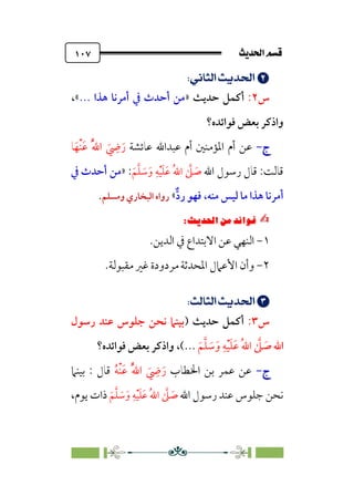 sÌÜßa@·é”
@
١٠٧


;
UÈ›]m’;nÁÅ¢
;
‫س‬
٢
:
‫أﻛﻤﻞ‬
‫ﺣﺪﻳﺚ‬
»
... ‫ﻫﺬا‬ ‫أﻣﺮﻧﺎ‬ ‫ﰲ‬ ‫أﺣﺪث‬ ‫ﻣﻦ‬
«
،
‫ﻓﻮاﺋﺪه؟‬ ‫ﺑﻌﺾ‬ ‫واذﻛﺮ‬
‫ج‬
‫ج‬
-
-
‫ﻋﻦ‬
‫ﻋﺎﺋﺸﺔ‬ ‫ﻋﺒﺪاﷲ‬ ‫أم‬ ‫اﳌﺆﻣﻨﲔ‬ ‫أم‬
‫ﺎ‬‫ﹶ‬‫ﹾﻬ‬‫ﻨ‬‫ﹶ‬‫ﻋ‬ ‫ﹸ‬‫ﱠ‬‫ﷲ‬‫ا‬ ‫ﹶ‬
‫ﹺ‬
‫ﴈ‬‫ﹶ‬‫ر‬
‫اﷲ‬ ‫رﺳﻮل‬ ‫ﻗﺎل‬ :‫ﻗﺎﻟﺖ‬
‫ﹶ‬‫ﻢ‬‫ﱠ‬‫ﻠ‬ ‫ﹶ‬
‫ﺳ‬‫ﹶ‬‫و‬ ‫ﹺ‬‫ﻪ‬‫ﹾ‬‫ﻴ‬‫ﹶ‬‫ﻠ‬‫ﹶ‬‫ﻋ‬ ‫ﹸ‬‫ﷲ‬‫ا‬ ‫ﱠ‬
‫ﲆ‬ ‫ﹶ‬
‫ﺻ‬
:
»
‫ﰲ‬ ‫أﺣﺪث‬ ‫ﻣﻦ‬
‫ﱞ‬‫د‬‫ر‬ ‫ﻓﻬﻮ‬ ،‫ﻣﻨﻪ‬ ‫ﻟﻴﺲ‬ ‫ﻣﺎ‬ ‫ﻫﺬا‬ ‫أﻣﺮﻧﺎ‬
«
‫وﻣﺴﻠﻢ‬ ‫اﻟﺒﺨﺎري‬ ‫رواه‬
.
✍
✍
Pi‚|ùW6⁄‘6|ÎW·ƒ
6
١
-
‫ﻋﻦ‬ ‫اﻟﻨﻬﻲ‬
‫اﻻﺑﺘﺪاع‬
‫اﻟﺪﻳﻦ‬ ‫ﰲ‬
.
٢
-
.‫ﻣﻘﺒﻮﻟﺔ‬ ‫ﻏﲑ‬ ‫ﻣﺮدودة‬ ‫اﳌﺤﺪﺛﺔ‬ ‫اﻷﻋﲈل‬ ‫وأن‬


;Un’]m’;nÁÅ¢
;
‫س‬
٣
:
‫أﻛﻤﻞ‬
‫ﺣﺪﻳﺚ‬
)
‫رﺳﻮل‬ ‫ﻋﻨﺪ‬ ‫ﺟﻠﻮس‬ ‫ﻧﺤﻦ‬ ‫ﺑﻴﻨﲈ‬
‫اﷲ‬
‫ﹶ‬‫ﻢ‬‫ﱠ‬‫ﻠ‬ ‫ﹶ‬
‫ﺳ‬‫ﹶ‬‫و‬ ‫ﹺ‬‫ﻪ‬‫ﹾ‬‫ﻴ‬‫ﹶ‬‫ﻠ‬‫ﹶ‬‫ﻋ‬ ‫ﹸ‬‫ﷲ‬‫ا‬ ‫ﱠ‬
‫ﲆ‬ ‫ﹶ‬
‫ﺻ‬
(...
،
‫ﻓﻮاﺋﺪه؟‬ ‫ﺑﻌﺾ‬ ‫واذﻛﺮ‬
‫ج‬
‫ج‬
-
-
‫اﳋﻄﺎب‬ ‫ﺑﻦ‬ ‫ﻋﻤﺮ‬ ‫ﻋﻦ‬
‫ﹶ‬‫ر‬
‫ﹸ‬‫ﻪ‬‫ﹾ‬‫ﻨ‬‫ﹶ‬‫ﻋ‬ ‫ﹸ‬‫ﱠ‬‫ﷲ‬‫ا‬ ‫ﹶ‬
‫ﹺ‬
‫ﴈ‬
‫ﺑﻴﻨﲈ‬ : ‫ﻗﺎل‬
‫اﷲ‬ ‫رﺳﻮل‬ ‫ﻋﻨﺪ‬ ‫ﺟﻠﻮس‬ ‫ﻧﺤﻦ‬
‫ﹶ‬‫ﻢ‬‫ﱠ‬‫ﻠ‬ ‫ﹶ‬
‫ﺳ‬‫ﹶ‬‫و‬ ‫ﹺ‬‫ﻪ‬‫ﹾ‬‫ﻴ‬‫ﹶ‬‫ﻠ‬‫ﹶ‬‫ﻋ‬ ‫ﹸ‬‫ﷲ‬‫ا‬ ‫ﱠ‬
‫ﲆ‬ ‫ﹶ‬
‫ﺻ‬
،‫ﻳﻮم‬ ‫ذات‬
 