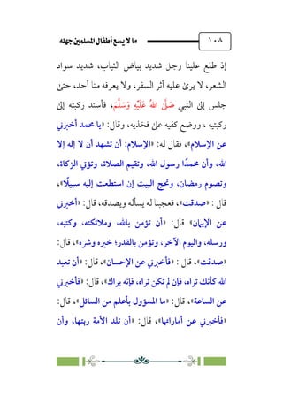 È‹Ëu@¥‡‹éΩa@ﬁb–üc@…éÌ@¸@bﬂ
@ ١٠٨
‫ﺳﻮاد‬ ‫ﺷﺪﻳﺪ‬ ،‫اﻟﺜﻴﺎب‬ ‫ﺑﻴﺎض‬ ‫ﺷﺪﻳﺪ‬ ‫رﺟﻞ‬ ‫ﻋﻠﻴﻨﺎ‬ ‫ﻃﻠﻊ‬ ‫إذ‬
‫ﺣﺘﻰ‬ ،‫أﺣﺪ‬ ‫ﻣﻨﺎ‬ ‫ﻳﻌﺮﻓﻪ‬ ‫وﻻ‬ ،‫اﻟﺴﻔﺮ‬ ‫أﺛﺮ‬ ‫ﻋﻠﻴﻪ‬ ￯‫ﻳﺮ‬ ‫ﻻ‬ ،‫اﻟﺸﻌﺮ‬
‫اﻟﻨﺒﻲ‬ ‫إﱃ‬ ‫ﺟﻠﺲ‬
‫ﹶ‬‫ﻢ‬‫ﱠ‬‫ﻠ‬ ‫ﹶ‬
‫ﺳ‬‫ﹶ‬‫و‬ ‫ﹺ‬‫ﻪ‬‫ﹾ‬‫ﻴ‬‫ﹶ‬‫ﻠ‬‫ﹶ‬‫ﻋ‬ ‫ﹸ‬‫ﷲ‬‫ا‬ ‫ﱠ‬
‫ﲆ‬ ‫ﹶ‬
‫ﺻ‬
،
‫إﱃ‬ ‫رﻛﺒﺘﻪ‬ ‫ﻓﺄﺳﻨﺪ‬
:‫وﻗﺎل‬ ،‫ﻓﺨﺬﻳﻪ‬ ‫ﻋﲆ‬ ‫ﻛﻔﻴﻪ‬ ‫ووﺿﻊ‬ ، ‫رﻛﺒﺘﻴﻪ‬
»
‫أﺧﱪﲏ‬ ‫ﳏﻤﺪ‬ ‫ﻳﺎ‬
‫اﻹﺳﻼم‬ ‫ﻋﻦ‬
«
:‫ﻟﻪ‬ ‫ﻓﻘﺎل‬ ،
»
‫اﻹﺳﻼم‬
:
‫إﻻ‬ ‫إﻟﻪ‬ ‫ﻻ‬ ‫أن‬ ‫ﺗﺸﻬﺪ‬ ‫أن‬
‫اﷲ‬
،
‫ﳏﻤﺪﹰ‬ ‫وأن‬
‫اﻟﺼﻼة‬ ‫وﺗﻘﻴﻢ‬ ،‫اﷲ‬ ‫رﺳﻮل‬ ‫ا‬
،
،‫اﻟﺰﻛﺎة‬ ‫وﺗﺆﰐ‬
‫ﹰ‬
‫ﺳﺒﻴﻼ‬ ‫إﻟﻴﻪ‬ ‫اﺳﺘﻄﻌﺖ‬ ‫إن‬ ‫اﻟﺒﻴﺖ‬ ‫وﲢﺞ‬ ،‫رﻣﻀﺎن‬ ‫وﺗﺼﻮم‬
«
،
: ‫ﻗﺎل‬
»
‫ﺻﺪﻗﺖ‬
«
:‫ﻗﺎل‬ ،‫وﻳﺼﺪﻗﻪ‬ ‫ﻳﺴﺄﻟﻪ‬ ‫ﻟﻪ‬ ‫ﻓﻌﺠﺒﻨﺎ‬ ،
»
‫أﺧﱪﲏ‬
‫اﻹﻳﲈن‬ ‫ﻋﻦ‬
«
:‫ﻗﺎل‬
»
‫ﺑﺎﷲ‬ ‫ﺗﺆﻣﻦ‬ ‫أن‬
،
‫وﻣﻼﺋﻜﺘﻪ‬
،
‫وﻛﺘﺒﻪ‬
،
‫ورﺳﻠﻪ‬
،
‫ﺑﺎﻟﻘﺪر‬ ‫وﺗﺆﻣﻦ‬ ،‫اﻵﺧﺮ‬ ‫واﻟﻴﻮم‬
‫؛‬
‫وﴍه‬ ‫ﺧﲑه‬
«
:‫ﻗﺎل‬ ،
»
‫ﺻﺪﻗﺖ‬
«
: ‫ﻗﺎل‬ ،
»
‫اﻹﺣﺴﺎن‬ ‫ﻋﻦ‬ ‫ﻓﺄﺧﱪﲏ‬
«
:‫ﻗﺎل‬ ،
»
‫ﺗﻌﺒﺪ‬ ‫أن‬
‫ﺗﺮاه‬ ‫ﺗﻜﻦ‬ ‫ﱂ‬ ‫ﻓﺈن‬ ،‫ﺗﺮاه‬ ‫ﻛﺄﻧﻚ‬ ‫اﷲ‬
،
‫ﻳﺮاك‬ ‫ﻓﺈﻧﻪ‬
«
:‫ﻗﺎل‬ ،
»
‫ﻓﺄﺧﱪﲏ‬
‫اﻟﺴﺎﻋﺔ‬ ‫ﻋﻦ‬
«
:‫ﻗﺎل‬ ،
»
‫ﻣﻦ‬ ‫ﺑﺄﻋﻠﻢ‬ ‫اﳌﺴﺆول‬ ‫ﻣﺎ‬
‫اﻟﺴﺎﺋﻞ‬
«
:‫ﻗﺎل‬ ،
»
‫أﻣﺎراﲥﺎ‬ ‫ﻋﻦ‬ ‫ﻓﺄﺧﱪﲏ‬
«
:‫ﻗﺎل‬ ،
»
‫وأن‬ ،‫رﺑﺘﻬﺎ‬ ‫اﻷﻣﺔ‬ ‫ﺗﻠﺪ‬ ‫أن‬
 