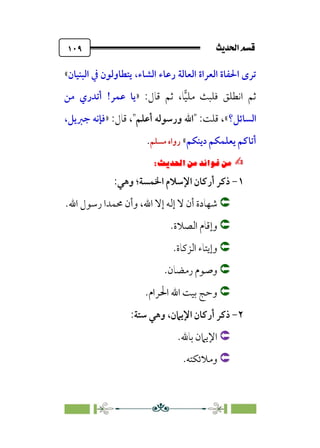 sÌÜßa@·é”
@
١٠٩
‫اﻟﺒﻨﻴﺎن‬ ‫ﰲ‬ ‫ﻳﺘﻄﺎوﻟﻮن‬ ،‫اﻟﺸﺎء‬ ‫رﻋﺎء‬ ‫اﻟﻌﺎﻟﺔ‬ ‫اﻟﻌﺮاة‬ ‫اﳊﻔﺎة‬ ￯‫ﺗﺮ‬
«
�‫ﻴ‬‫ﻣﻠ‬ ‫ﻓﻠﺒﺚ‬ ‫اﻧﻄﻠﻖ‬ ‫ﺛﻢ‬
:‫ﻗﺎل‬ ‫ﺛﻢ‬ ،‫ﺎ‬
»
‫ﻋﻤﺮ‬ ‫ﻳﺎ‬
!
‫ﻣﻦ‬ ‫أﺗﺪري‬
‫اﻟﺴﺎﺋﻞ؟‬
«
:‫ﻗﻠﺖ‬ ،
‫أﻋﻠﻢ‬ ‫ورﺳﻮﻟﻪ‬ ‫اﷲ‬
:‫ﻗﺎل‬ ،
»
‫ﺟﱪﻳﻞ‬ ‫ﻓﺈﻧﻪ‬
،
‫دﻳﻨﻜﻢ‬ ‫ﻳﻌﻠﻤﻜﻢ‬ ‫أﺗﺎﻛﻢ‬
«
‫ﻣﺴﻠﻢ‬ ‫رواه‬
.
✍
✍
6⁄‘
Pi‚|ùW6⁄‘6|ÎW·ƒ
6
١
-
‫اﻹﺳﻼم‬ ‫أرﻛﺎن‬ ‫ذﻛﺮ‬
‫اﳋ‬
‫ﻤﺴﺔ‬
‫وﻫﻲ‬ ‫؛‬
:


‫اﷲ‬ ‫إﻻ‬ ‫إﻟﻪ‬ ‫ﻻ‬ ‫أن‬ ‫ﺷﻬﺎدة‬
،
‫اﷲ‬ ‫رﺳﻮل‬ ‫ﳏﻤﺪا‬ ‫وأن‬
.


‫اﻟﺼﻼة‬ ‫وإﻗﺎم‬
.


‫اﻟﺰﻛﺎة‬ ‫وإﻳﺘﺎء‬
.


‫رﻣﻀﺎن‬ ‫وﺻﻮم‬
.


.‫اﳊﺮام‬ ‫اﷲ‬ ‫ﺑﻴﺖ‬ ‫وﺣﺞ‬
٢
-
‫اﻹﻳﲈن‬ ‫أرﻛﺎن‬ ‫ذﻛﺮ‬
،
‫ﺳﺘﺔ‬ ‫وﻫﻲ‬
:


‫ﺑﺎﷲ‬ ‫اﻹﻳﲈن‬
.


‫وﻣﻼﺋﻜﺘﻪ‬
.
 