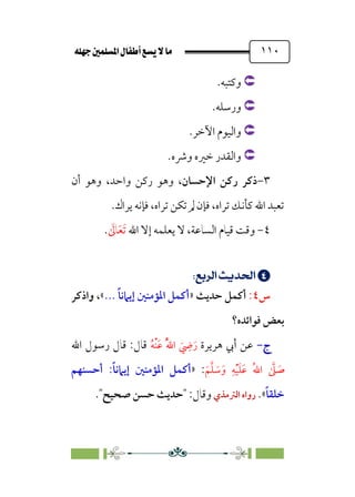 È‹Ëu@¥‡‹éΩa@ﬁb–üc@…éÌ@¸@bﬂ
@ ١١٠


‫وﻛﺘﺒﻪ‬
.


‫ورﺳﻠﻪ‬
.


‫اﻵﺧﺮ‬ ‫واﻟﻴﻮم‬
.


.‫وﴍه‬ ‫ﺧﲑه‬ ‫واﻟﻘﺪر‬
٣
-
‫اﻹﺣﺴﺎن‬ ‫رﻛﻦ‬ ‫ذﻛﺮ‬
‫واﺣﺪ‬ ‫رﻛﻦ‬ ‫وﻫﻮ‬ ،
،
‫أن‬ ‫وﻫﻮ‬
‫ﻳﺮاك‬ ‫ﻓﺈﻧﻪ‬ ،‫ﺗﺮاه‬ ‫ﺗﻜﻦ‬ ‫ﱂ‬ ‫ﻓﺈن‬ ،‫ﺗﺮاه‬ ‫ﻛﺄﻧﻚ‬ ‫اﷲ‬ ‫ﺗﻌﺒﺪ‬
.
٤
-
‫وﻗﺖ‬
‫اﻟﺴﺎﻋﺔ‬ ‫ﻗﻴﺎم‬
،
‫ﻳﻌﻠﻤ‬ ‫ﻻ‬
‫ﻪ‬
‫اﷲ‬ ‫إﻻ‬
‫ﹶ‬
‫ﺎﱃ‬‫ﹶ‬‫ﻌ‬‫ﹶ‬‫ﺗ‬
.


;
√dÖ’;nÁÅ¢
U
;
;
‫س‬
٤
:
‫أﻛﻤﻞ‬
‫ﺣﺪﻳﺚ‬
»
... ‫ﹰ‬‫ﺎ‬‫إﻳﲈﻧ‬ ‫اﳌﺆﻣﻨﲔ‬ ‫أﻛﻤﻞ‬
«
‫واذﻛﺮ‬ ،
‫ﻓﻮاﺋﺪه؟‬ ‫ﺑﻌﺾ‬
‫ج‬
‫ج‬
-
-
‫ﻫﺮﻳﺮة‬ ‫أﰊ‬ ‫ﻋﻦ‬
‫ﹸ‬‫ﻪ‬‫ﹾ‬‫ﻨ‬‫ﹶ‬‫ﻋ‬ ‫ﹸ‬‫ﱠ‬‫ﷲ‬‫ا‬ ‫ﹶ‬
‫ﹺ‬
‫ﴈ‬‫ﹶ‬‫ر‬
‫اﷲ‬ ‫رﺳﻮل‬ ‫ﻗﺎل‬ :‫ﻗﺎل‬
‫ﹶ‬‫ﻢ‬‫ﱠ‬‫ﻠ‬ ‫ﹶ‬
‫ﺳ‬‫ﹶ‬‫و‬ ‫ﹺ‬‫ﻪ‬‫ﹾ‬‫ﻴ‬‫ﹶ‬‫ﻠ‬‫ﹶ‬‫ﻋ‬ ‫ﹸ‬‫ﷲ‬‫ا‬ ‫ﱠ‬
‫ﲆ‬ ‫ﹶ‬
‫ﺻ‬
:
»
‫ﹰ‬‫ﺎ‬‫إﻳﲈﻧ‬ ‫اﳌﺆﻣﻨﲔ‬ ‫أﻛﻤﻞ‬
:
‫أﺣﺴﻨﻬﻢ‬
‫ﹰ‬‫ﺎ‬‫ﺧﻠﻘ‬
«
.
‫اﻟﱰﻣﺬي‬ ‫رواه‬
:‫وﻗﺎل‬
‫ﺻﺤﻴﺢ‬ ‫ﺣﺴﻦ‬ ‫ﺣﺪﻳﺚ‬
.
 