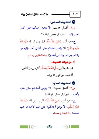 È‹Ëu@¥‡‹éΩa@ﬁb–üc@…éÌ@¸@bﬂ
@ ١١٢


;
;UãÄ]â’;nÁÅ¢
;
‫س‬
٦
:
‫أﻛﻤﻞ‬
‫ﺣﺪﻳﺚ‬
:
»
‫أﻛﻮن‬ ‫ﺣﺘﻰ‬ ‫أﺣﺪﻛﻢ‬ ‫ﻳﺆﻣﻦ‬ ‫ﻻ‬
... ‫إﻟﻴﻪ‬ ‫أﺣﺐ‬
«
،
‫ﻓﻮاﺋﺪه؟‬ ‫ﺑﻌﺾ‬ ‫واذﻛﺮ‬
‫ج‬
‫ج‬
-
-
‫أﻧﺲ‬ ‫ﻋﻦ‬
‫ﹸ‬‫ﻪ‬‫ﹾ‬‫ﻨ‬‫ﹶ‬‫ﻋ‬ ‫ﹸ‬‫ﱠ‬‫ﷲ‬‫ا‬ ‫ﹶ‬
‫ﹺ‬
‫ﴈ‬‫ﹶ‬‫ر‬
،
‫اﷲ‬ ‫رﺳﻮل‬ ‫ﻗﺎل‬
‫ﹸ‬‫ﷲ‬‫ا‬ ‫ﱠ‬
‫ﲆ‬ ‫ﹶ‬
‫ﺻ‬
‫ﹶ‬‫ﻢ‬‫ﱠ‬‫ﻠ‬ ‫ﹶ‬
‫ﺳ‬‫ﹶ‬‫و‬ ‫ﹺ‬‫ﻪ‬‫ﹾ‬‫ﻴ‬‫ﹶ‬‫ﻠ‬‫ﹶ‬‫ﻋ‬
:
»
‫ﺣﺘ‬ ‫أﺣﺪﻛﻢ‬ ‫ﻳﺆﻣﻦ‬ ‫ﻻ‬
‫ﻣﻦ‬ ‫إﻟﻴﻪ‬ ‫أﺣﺐ‬ ‫أﻛﻮن‬ ‫ﻰ‬
‫واﻟﺪه‬
،
‫ووﻟﺪه‬
،
‫أﲨﻌﲔ‬ ‫واﻟﻨﺎس‬
«
‫وﻣﺴﻠﻢ‬ ‫اﻟﺒﺨﺎري‬ ‫رواه‬
.
✍
✍
⁄‘
6
Pi‚|ùW6|ÎW·ƒ
6
-
‫ﳚﺐ‬
‫ﳏﺒﺔ‬
‫اﻟﻨﺒﻲ‬
‫ﱠ‬
‫ﲆ‬ ‫ﹶ‬
‫ﺻ‬
‫ﹸ‬‫ﷲ‬‫ا‬
‫ﹺ‬‫ﻪ‬‫ﹾ‬‫ﻴ‬‫ﹶ‬‫ﻠ‬‫ﹶ‬‫ﻋ‬
‫ﹶ‬‫ﻢ‬‫ﱠ‬‫ﻠ‬ ‫ﹶ‬
‫ﺳ‬‫ﹶ‬‫و‬
‫أﻛﺜﺮ‬
‫ﻣﻦ‬
‫ﻛﻞ‬
‫اﻟﻨﺎس‬
.
-
.‫اﻹﻳﲈن‬ ‫ﻛﲈل‬ ‫ﻣﻦ‬ ‫ذﻟﻚ‬ ‫أن‬


;
;U√d]â’;nÁÅ¢
;
‫س‬
٧
:
‫أﻛﻤﻞ‬
‫ﺣﺪﻳﺚ‬
:
»
‫ﳛﺐ‬ ‫ﺣﺘﻰ‬ ‫أﺣﺪﻛﻢ‬ ‫ﻳﺆﻣﻦ‬ ‫ﻻ‬
... ‫ﻷﺧﻴﻪ‬
«
،
‫واذﻛﺮ‬
‫ﻓﻮاﺋﺪه؟‬ ‫ﺑﻌﺾ‬
‫ج‬
‫ج‬
-
-
‫أﻧﺲ‬ ‫ﻋﻦ‬
‫ﹸ‬‫ﻪ‬‫ﹾ‬‫ﻨ‬‫ﹶ‬‫ﻋ‬ ‫ﹸ‬‫ﱠ‬‫ﷲ‬‫ا‬ ‫ﹶ‬
‫ﹺ‬
‫ﴈ‬‫ﹶ‬‫ر‬
،
‫اﷲ‬ ‫رﺳﻮل‬ ‫ﻗﺎل‬
‫ﹸ‬‫ﷲ‬‫ا‬ ‫ﱠ‬
‫ﲆ‬ ‫ﹶ‬
‫ﺻ‬
‫ﹶ‬‫ﻢ‬‫ﱠ‬‫ﻠ‬ ‫ﹶ‬
‫ﺳ‬‫ﹶ‬‫و‬ ‫ﹺ‬‫ﻪ‬‫ﹾ‬‫ﻴ‬‫ﹶ‬‫ﻠ‬‫ﹶ‬‫ﻋ‬
:
»
‫أﺣﺪﻛﻢ‬ ‫ﻳﺆﻣﻦ‬ ‫ﻻ‬
‫؛‬
‫ﳛﺐ‬ ‫ﻣﺎ‬ ‫ﻷﺧﻴﻪ‬ ‫ﳛﺐ‬ ‫ﺣﺘﻰ‬
‫ﻟﻨﻔﺴﻪ‬
«
‫وﻣﺴﻠﻢ‬ ‫اﻟﺒﺨﺎري‬ ‫رواه‬
.
 