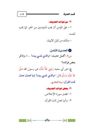 sÌÜßa@·é”
@
١١٣
✍
✍
⁄‘
6
Pi‚|ùW6|ÎW·ƒ
6
١
-
‫ﳛﺐ‬ ‫ﻛﲈ‬ ‫اﳋﲑ‬ ‫ﻣﻦ‬ ‫ﻟﻠﻤﺆﻣﻨﲔ‬ ‫ﳛﺐ‬ ‫أن‬ ‫اﳌﺆﻣﻦ‬ ‫ﻋﲆ‬
‫ﻟﻨﻔﺴﻪ‬
.
-
.‫اﻹﻳﲈن‬ ‫ﻛﲈل‬ ‫ﻣﻦ‬ ‫وذﻟﻚ‬


;
UﬂŸ]m’;nÁÅ¢
;
‫س‬
٨
:
‫أﻛﻤﻞ‬
‫ﺣﺪﻳﺚ‬
:
»
... !‫ﺑﻴﺪه‬ ‫ﻧﻔﴘ‬ ‫واﻟﺬي‬
«
‫واذﻛﺮ‬ ،
‫ﻓﻮاﺋﺪه؟‬ ‫ﺑﻌﺾ‬
‫ج‬
‫ج‬
-
-
‫ﺳﻌﻴﺪ‬ ‫أﰊ‬ ‫ﻋﻦ‬
‫ﹸ‬‫ﻪ‬‫ﹾ‬‫ﻨ‬‫ﹶ‬‫ﻋ‬ ‫ﹸ‬‫ﱠ‬‫ﷲ‬‫ا‬ ‫ﹶ‬
‫ﹺ‬
‫ﴈ‬‫ﹶ‬‫ر‬
،
‫اﷲ‬ ‫رﺳﻮل‬ ‫ﻋﻦ‬
‫ﱠ‬
‫ﲆ‬ ‫ﹶ‬
‫ﺻ‬
‫ﹶ‬‫ﻢ‬‫ﱠ‬‫ﻠ‬ ‫ﹶ‬
‫ﺳ‬‫ﹶ‬‫و‬ ‫ﹺ‬‫ﻪ‬‫ﹾ‬‫ﻴ‬‫ﹶ‬‫ﻠ‬‫ﹶ‬‫ﻋ‬ ‫ﹸ‬‫ﷲ‬‫ا‬
:‫ﻗﺎل‬
»
‫ﺑﻴﺪه‬ ‫ﻧﻔﴘ‬ ‫واﻟﺬي‬
!
‫ﻟﺘﻌﺪل‬ ‫إﳖﺎ‬
‫ﺗﻌﺪل‬
‫اﻟﻘﺮآن‬ ‫ﺛﻠﺚ‬
«
‫اﻟﺒﺨﺎري‬ ‫رواه‬
.
✍
✍
6íΩ_
Pi‚|ùW6|ÎW·ƒ
6
١
-
‫ﺳﻮرة‬ ‫ﻓﻀﻞ‬
‫اﻹﺧﻼص‬
.
٢
-
.‫اﻟﻘﺮآن‬ ‫ﺛﻠﺚ‬ ‫ﺗﻌﺪل‬ ‫وأﳖﺎ‬
 