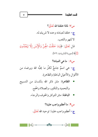 ÒÜÓ‘»€a@·é”
@
٧
‫س‬
٧
:
‫اﷲ‬ ‫ﺧﻠﻘﻨﺎ‬ ‫ﳌﺎذا‬
‫ﹶ‬
‫ﺎﱃ‬‫ﹶ‬‫ﻌ‬‫ﹶ‬‫ﺗ‬
‫؟‬
‫ج‬
‫ج‬
-
-
.‫ﻟﻪ‬ ‫ﴍﻳﻚ‬ ‫ﻻ‬ ‫وﺣﺪه‬ ‫ﻟﻌﺒﺎدﺗﻪ‬ ‫ﺧﻠﻘﻨﺎ‬
.‫واﻟﻠﻌﺐ‬ ‫ﻟﻠﻬﻮ‬ ‫ﻻ‬
‫ﻗﺎل‬
‫ﹶ‬
‫ﺎﱃ‬‫ﹶ‬‫ﻌ‬‫ﹶ‬‫ﺗ‬
:
‫ﹺ‬‫ون‬‫ﺪﹸ‬‫ﹸ‬‫ﺒ‬‫ﹾ‬‫ﻌ‬‫ﹶ‬‫ﻴ‬‫ﹺ‬‫ﻟ‬ ‫ﱠ‬
‫ﻻ‬‫ﹺ‬‫إ‬ ‫ﹶ‬
‫ﹾﺲ‬‫ﻧ‬‫ﹺ‬ ‫ﹾ‬
‫اﻹ‬‫ﹶ‬‫و‬ ‫ﱠ‬‫ﻦ‬ ‫ﹺ‬‫ﹾ‬‫اﳉ‬ ‫ﹸ‬
‫ﺖ‬‫ﹾ‬‫ﻘ‬‫ﹶ‬‫ﻠ‬ ‫ﹶ‬
‫ﺧ‬ ‫ﺎ‬‫ﹶ‬‫ﻣ‬‫ﹶ‬‫و‬
�
‫]ﺳﻮرة‬
:‫اﻟﺬارﻳﺎت‬
٥٦
[
.
‫س‬
٨
:
‫ﻫ‬ ‫ﻣﺎ‬
‫اﻟﻌﺒﺎدة؟‬ ‫ﻲ‬
‫ج‬
‫ج‬
-
-
‫ﻣﻦ‬ ‫وﻳﺮﺿﺎه‬ ‫اﷲ‬ ‫ﻪ‬‫ﱡ‬‫ﺒ‬‫ﳛ‬ ‫ﻣﺎ‬ ‫ﱢ‬
‫ﻟﻜﻞ‬ ‫ﹲ‬‫ﺟﺎﻣﻊ‬ ‫ﹲ‬‫اﺳﻢ‬ ‫ﻫﻲ‬
‫ﹺ‬‫واﻟﻈﺎﻫﺮة‬ ‫ﹺ‬‫اﻟﺒﺎﻃﻨﺔ‬ ‫ﹺ‬‫واﻷﻋﲈل‬ ‫اﻷﻗﻮال‬
.

‫اﻟﻈﺎﻫﺮة‬
:
‫اﻟﺘﺴﺒﻴﺢ‬ ‫ﻣﻦ‬ ‫ﺑﺎﻟﻠﺴﺎن‬ ‫اﷲ‬ ‫ذﻛﺮ‬ ‫ﻣﺜﻞ‬
‫واﳊﺞ‬ ‫واﻟﺼﻼة‬ ،‫واﻟﺘﻜﺒﲑ‬ ‫واﻟﺘﺤﻤﻴﺪ‬
.

‫اﻟﺒﺎﻃﻨﺔ‬
:
‫واﻟﺮﺟﺎء‬ ‫واﳋﻮف‬ ‫اﻟﺘﻮﻛﻞ‬ ‫ﻣﺜﻞ‬
.
‫س‬
٩
:
‫ﻋﻠﻴﻨﺎ؟‬ ‫واﺟﺐ‬ ‫أﻋﻈﻢ‬ ‫ﻣﺎ‬
‫ج‬
‫ج‬
-
-
‫ﻋﻠﻴﻨﺎ‬ ‫واﺟﺐ‬ ‫أﻋﻈﻢ‬
:
‫ﺗﻮ‬
‫اﷲ‬ ‫ﺣﻴﺪ‬
‫ﹶ‬
‫ﺎﱃ‬‫ﹶ‬‫ﻌ‬‫ﹶ‬‫ﺗ‬
.
 