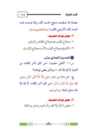 sÌÜßa@·é”
@
١١٥
‫ﻓﺴﺪ‬ ‫ﻓﺴﺪت‬ ‫وإذا‬ ،‫ﻛﻠﻪ‬ ‫اﳉﺴﺪ‬ ‫ﺻﻠﺢ‬ ‫ﺻﻠﺤﺖ‬ ‫إذا‬ ‫ﻣﻀﻐﺔ‬
‫اﻟﻘﻠﺐ‬ ‫وﻫﻲ‬ ‫أﻻ‬ ،‫ﻛﻠﻪ‬ ‫اﳉﺴﺪ‬
«
‫وﻣﺴﻠﻢ‬ ‫اﻟﺒﺨﺎري‬ ‫رواه‬
.
✍
✍
6íΩ_
Pi‚|ùW6|ÎW·ƒ
6
١
-
‫اﻟﻘﻠﺐ‬ ‫ﺻﻼح‬
‫ﻓﻴﻪ‬
‫اﻟﻈﺎﻫﺮ‬ ‫ﺻﻼح‬
‫واﻟﺒﺎﻃﻦ‬
.
٢
-
‫اﻟ‬ ‫ﺑﺼﻼح‬ ‫اﻻﻫﺘﲈم‬
.‫اﻹﻧﺴﺎن‬ ‫ﺻﻼح‬ ‫ﺑﻪ‬ ‫ﻷﻧﻪ‬ ‫ﻘﻠﺐ‬


;
;UÖç¡;ÍÄ]¢;nÁÅ¢
;
‫س‬
١١
:
‫أﻛﻤﻞ‬
‫ﺣﺪﻳﺚ‬
:
»
‫ﻣﻦ‬ ‫ﻛﻼﻣﻪ‬ ‫آﺧﺮ‬ ‫ﻛﺎن‬ ‫ﻣﻦ‬
‫اﻟﺪﻧﻴﺎ‬
:
..‫اﷲ‬ ‫إﻻ‬ ‫إﻟﻪ‬ ‫ﻻ‬
«
،
‫ﻓﻮاﺋﺪه؟‬ ‫ﺑﻌﺾ‬ ‫واذﻛﺮ‬
‫ج‬
‫ج‬
-
-
‫ﺟﺒﻞ‬ ‫ﺑﻦ‬ ‫ﻣﻌﺎذ‬ ‫ﻋﻦ‬
‫ﹸ‬‫ﻪ‬‫ﹾ‬‫ﻨ‬‫ﹶ‬‫ﻋ‬ ‫ﹸ‬‫ﱠ‬‫ﷲ‬‫ا‬ ‫ﹶ‬
‫ﹺ‬
‫ﴈ‬‫ﹶ‬‫ر‬
‫رﺳﻮل‬ ‫ﻗﺎل‬ :‫ﻗﺎل‬
‫اﷲ‬
‫ﹶ‬‫ﻢ‬‫ﱠ‬‫ﻠ‬ ‫ﹶ‬
‫ﺳ‬‫ﹶ‬‫و‬ ‫ﹺ‬‫ﻪ‬‫ﹾ‬‫ﻴ‬‫ﹶ‬‫ﻠ‬‫ﹶ‬‫ﻋ‬ ‫ﹸ‬‫ﷲ‬‫ا‬ ‫ﱠ‬
‫ﲆ‬ ‫ﹶ‬
‫ﺻ‬
:
»
‫ﻛﻼﻣﻪ‬ ‫آﺧﺮ‬ ‫ﻛﺎن‬ ‫ﻣﻦ‬
:
‫إﻻ‬ ‫إﻟﻪ‬ ‫ﻻ‬
‫ا‬
‫ﷲ‬
‫؛‬
‫اﳉﻨﺔ‬ ‫دﺧﻞ‬
«
‫داود‬ ‫أﺑﻮ‬ ‫رواه‬
.
✍
✍
6íΩ_
Pi‚|ùW6|ÎW·ƒ
6
١
-
‫اﷲ‬ ‫إﻻ‬ ‫إﻟﻪ‬ ‫ﻻ‬ ‫ﻓﻀﻞ‬
،
.‫اﳉﻨﺔ‬ ‫ﲠﺎ‬ ‫ﻳﺪﺧﻞ‬ ‫اﻟﻌﺒﺪ‬ ‫وأن‬
 
