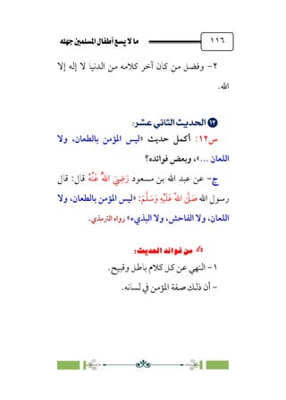 È‹Ëu@¥‡‹éΩa@ﬁb–üc@…éÌ@¸@bﬂ
@ ١١٦
٢
-
‫إﻻ‬ ‫إﻟﻪ‬ ‫ﻻ‬ ‫اﻟﺪﻧﻴﺎ‬ ‫ﻣﻦ‬ ‫ﻛﻼﻣﻪ‬ ‫آﺧﺮ‬ ‫ﻛﺎن‬ ‫ﻣﻦ‬ ‫وﻓﻀﻞ‬
.‫اﷲ‬


;
;UÖç¡;È›]m’;nÁÅ¢
;
‫س‬
١٢
:
‫أﻛﻤﻞ‬
‫ﺣﺪﻳﺚ‬
»
‫وﻻ‬ ،‫ﺑﺎﻟﻄﻌﺎن‬ ‫اﳌﺆﻣﻦ‬ ‫ﻟﻴﺲ‬
‫اﻟﻠﻌﺎن‬
...
«
،
‫ﻓﻮاﺋﺪه؟‬ ‫وﺑﻌﺾ‬
‫ج‬
‫ج‬
-
-
‫اﷲ‬ ‫ﻋﺒﺪ‬ ‫ﻋﻦ‬
‫ﻣﺴﻌﻮد‬ ‫ﺑﻦ‬
‫ﹸ‬‫ﻪ‬‫ﹾ‬‫ﻨ‬‫ﹶ‬‫ﻋ‬ ‫ﹸ‬‫ﱠ‬‫ﷲ‬‫ا‬ ‫ﹶ‬
‫ﹺ‬
‫ﴈ‬‫ﹶ‬‫ر‬
‫ﻗﺎل‬ :‫ﻗﺎل‬
‫اﷲ‬ ‫رﺳﻮل‬
‫ﹶ‬‫ﻢ‬‫ﱠ‬‫ﻠ‬ ‫ﹶ‬
‫ﺳ‬‫ﹶ‬‫و‬ ‫ﹺ‬‫ﻪ‬‫ﹾ‬‫ﻴ‬‫ﹶ‬‫ﻠ‬‫ﹶ‬‫ﻋ‬ ‫ﹸ‬‫ﷲ‬‫ا‬ ‫ﱠ‬
‫ﲆ‬ ‫ﹶ‬
‫ﺻ‬
:
»
‫وﻻ‬ ،‫ﺑﺎﻟﻄﻌﺎن‬ ‫اﳌﺆﻣﻦ‬ ‫ﻟﻴﺲ‬
‫اﻟﺒﺬيء‬ ‫وﻻ‬ ،‫اﻟﻔﺎﺣﺶ‬ ‫وﻻ‬ ،‫اﻟﻠﻌﺎن‬
«
‫اﻟﱰﻣﺬي‬ ‫رواه‬
.
✍
✍
⁄‘
6
Pi‚|ùW6|ÎW·ƒ
6
١
-
‫وﻗﺒﻴﺢ‬ ‫ﺑﺎﻃﻞ‬ ‫ﻛﻼم‬ ‫ﻛﻞ‬ ‫ﻋﻦ‬ ‫اﻟﻨﻬﻲ‬
.
-
.‫ﻟﺴﺎﻧﻪ‬ ‫ﰲ‬ ‫اﳌﺆﻣﻦ‬ ‫ﺻﻔﺔ‬ ‫ذﻟﻚ‬ ‫أن‬
 