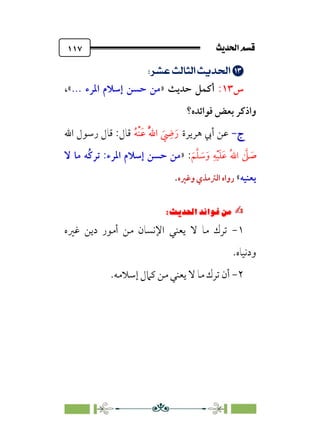 sÌÜßa@·é”
@
١١٧


;
;nÁÅ¢
]m’
n’
;
;UÖç¡
;
‫س‬
١٣
:
» ‫ﺣﺪﻳﺚ‬ ‫أﻛﻤﻞ‬
‫اﳌﺮء‬ ‫إﺳﻼم‬ ‫ﺣﺴﻦ‬ ‫ﻣﻦ‬
...
،«
‫و‬
‫اذﻛﺮ‬
‫ﻓﻮاﺋﺪه؟‬ ‫ﺑﻌﺾ‬
‫ج‬
‫ج‬
-
-
‫ﻫﺮﻳﺮة‬ ‫أﰊ‬ ‫ﻋﻦ‬
‫ﹸ‬‫ﻪ‬‫ﹾ‬‫ﻨ‬‫ﹶ‬‫ﻋ‬ ‫ﹸ‬‫ﱠ‬‫ﷲ‬‫ا‬ ‫ﹶ‬
‫ﹺ‬
‫ﴈ‬‫ﹶ‬‫ر‬
‫اﷲ‬ ‫رﺳﻮل‬ ‫ﻗﺎل‬ :‫ﻗﺎل‬
‫ﹶ‬‫ﻢ‬‫ﱠ‬‫ﻠ‬ ‫ﹶ‬
‫ﺳ‬‫ﹶ‬‫و‬ ‫ﹺ‬‫ﻪ‬‫ﹾ‬‫ﻴ‬‫ﹶ‬‫ﻠ‬‫ﹶ‬‫ﻋ‬ ‫ﹸ‬‫ﷲ‬‫ا‬ ‫ﱠ‬
‫ﲆ‬ ‫ﹶ‬
‫ﺻ‬
:
»
‫ﻻ‬ ‫ﻣﺎ‬ ‫ﹸﻪ‬‫ﻛ‬‫ﺗﺮ‬ :‫اﳌﺮء‬ ‫إﺳﻼم‬ ‫ﺣﺴﻦ‬ ‫ﻣﻦ‬
‫ﻳﻌﻨﻴﻪ‬
«
‫اﻟﱰﻣﺬي‬ ‫رواه‬
‫وﻏﲑه‬
.
✍
✍
6⁄‘
Pi‚|ùW6|ÎW·ƒ
6
١
-
‫ﻳﻌﻨﻲ‬ ‫ﻻ‬ ‫ﻣﺎ‬ ‫ﺗﺮك‬
‫ﻏﲑه‬ ‫دﻳﻦ‬ ‫أﻣﻮر‬ ‫ﻣﻦ‬ ‫اﻹﻧﺴﺎن‬
‫ودﻧﻴﺎه‬
.
٢
-
.‫إﺳﻼﻣﻪ‬ ‫ﻛﲈل‬ ‫ﻣﻦ‬ ‫ﻳﻌﻨﻲ‬ ‫ﻻ‬ ‫ﻣﺎ‬ ‫ﺗﺮك‬ ‫أن‬
 