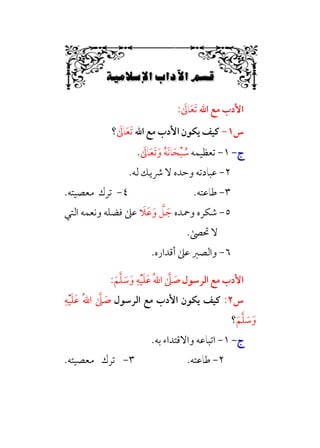 6Á„‘ÚÉ˜W6bW{ıW6÷Ñ»
6
‫اﷲ‬ ‫ﻣﻊ‬ ‫اﻷدب‬
‫ﹶ‬
‫ﺎﱃ‬‫ﹶ‬‫ﻌ‬‫ﹶ‬‫ﺗ‬
:
‫س‬
١
-
‫اﷲ‬ ‫ﻣﻊ‬ ‫اﻷدب‬ ‫ﻳﻜﻮن‬ ‫ﻛﻴﻒ‬
‫ﹶ‬
‫ﺎﱃ‬‫ﹶ‬‫ﻌ‬‫ﹶ‬‫ﺗ‬
‫؟‬
‫ج‬
‫ج‬
-
-
١
-
‫ﺗﻌﻈﻴﻤ‬
‫ﻪ‬
‫ﹸ‬‫ﻪ‬‫ﹶ‬‫ﻧ‬‫ﺎ‬‫ﹶ‬‫ﺤ‬‫ﹾ‬‫ﺒ‬ ‫ﹸ‬
‫ﺳ‬
‫ﹶ‬‫و‬
‫ﹶ‬
‫ﺎﱃ‬‫ﹶ‬‫ﻌ‬‫ﹶ‬‫ﺗ‬
.
٢
-
‫ﻟﻪ‬ ‫ﴍﻳﻚ‬ ‫ﻻ‬ ‫وﺣﺪه‬ ‫ﻋﺒﺎدﺗﻪ‬
.
٣
-
‫ﻃﺎﻋﺘﻪ‬
.
٤
-
‫ﻣﻌﺼﻴﺘﻪ‬ ‫ﺗﺮك‬
.
٥
-
‫وﲪﺪه‬ ‫ﺷﻜﺮه‬
‫ﹶ‬
‫ﹶﻼ‬‫ﻋ‬‫ﹶ‬‫و‬ ‫ﱠ‬
‫ﻞ‬ ‫ﹶ‬‫ﺟ‬
‫اﻟﺘﻲ‬ ‫وﻧﻌﻤﻪ‬ ‫ﻓﻀﻠﻪ‬ ‫ﻋﲆ‬
.‫ﲢﴡ‬ ‫ﻻ‬
٦
-
.‫أﻗﺪاره‬ ‫ﻋﲆ‬ ‫واﻟﺼﱪ‬
‫اﻟﺮﺳﻮل‬ ‫ﻣﻊ‬ ‫اﻷدب‬
‫ﱠ‬‫ﻠ‬ ‫ﹶ‬
‫ﺳ‬‫ﹶ‬‫و‬ ‫ﹺ‬‫ﻪ‬‫ﹾ‬‫ﻴ‬‫ﹶ‬‫ﻠ‬‫ﹶ‬‫ﻋ‬ ‫ﹸ‬‫ﷲ‬‫ا‬ ‫ﱠ‬
‫ﲆ‬ ‫ﹶ‬
‫ﺻ‬
‫ﹶ‬‫ﻢ‬
:
‫س‬
٢
:
‫اﻟﺮﺳﻮل‬ ‫ﻣﻊ‬ ‫اﻷدب‬ ‫ﻳﻜﻮن‬ ‫ﻛﻴﻒ‬
‫ﹺ‬‫ﻪ‬‫ﹾ‬‫ﻴ‬‫ﹶ‬‫ﻠ‬‫ﹶ‬‫ﻋ‬ ‫ﹸ‬‫ﷲ‬‫ا‬ ‫ﱠ‬
‫ﲆ‬ ‫ﹶ‬
‫ﺻ‬
‫ﹶ‬‫ﻢ‬‫ﱠ‬‫ﻠ‬ ‫ﹶ‬
‫ﺳ‬‫ﹶ‬‫و‬
‫؟‬
‫ج‬
‫ج‬
-
-
١
-
‫ﺑﻪ‬ ‫واﻻﻗﺘﺪاء‬ ‫اﺗﺒﺎﻋﻪ‬
.
٢
-
‫ﻃﺎﻋﺘﻪ‬
.
٣
-
‫ﻣﻌﺼﻴﺘﻪ‬ ‫ﺗﺮك‬
.
 