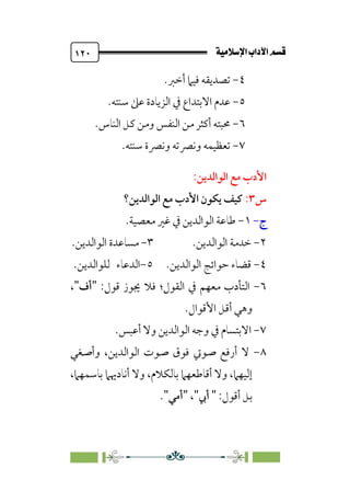 @·é”
ÚÓﬂ˝ç�a@laÖ�a
@
١٢٠
٤
-
‫أﺧﱪ‬ ‫ﻓﻴﲈ‬ ‫ﺗﺼﺪﻳﻘﻪ‬
.
٥
-
‫ﺳﻨﺘﻪ‬ ‫ﻋﲆ‬ ‫اﻟﺰﻳﺎدة‬ ‫ﰲ‬ ‫اﻻﺑﺘﺪاع‬ ‫ﻋﺪم‬
.
٦
-
‫ﻛﻞ‬ ‫وﻣﻦ‬ ‫اﻟﻨﻔﺲ‬ ‫ﻣﻦ‬ ‫أﻛﺜﺮ‬ ‫ﳏﺒﺘﻪ‬
‫اﻟﻨﺎس‬
.
٧
-
.‫ﺳﻨﺘﻪ‬ ‫وﻧﴫة‬ ‫وﻧﴫﺗﻪ‬ ‫ﺗﻌﻈﻴﻤﻪ‬
‫اﻷدب‬
:‫اﻟﻮاﻟﺪﻳﻦ‬ ‫ﻣﻊ‬
‫س‬
٣
:
‫اﻟﻮاﻟﺪﻳﻦ؟‬ ‫ﻣﻊ‬ ‫اﻷدب‬ ‫ﻳﻜﻮن‬ ‫ﻛﻴﻒ‬
‫ج‬
-
١
-
‫ﻣﻌﺼﻴﺔ‬ ‫ﻏﲑ‬ ‫ﰲ‬ ‫اﻟﻮاﻟﺪﻳﻦ‬ ‫ﻃﺎﻋﺔ‬
.
٢
-
‫ﺧﺪﻣﺔ‬
‫اﻟﻮاﻟﺪﻳﻦ‬
.
٣
-
‫اﻟﻮاﻟﺪﻳﻦ‬ ‫ﻣﺴﺎﻋﺪة‬
.
٤
-
‫اﻟﻮاﻟﺪﻳﻦ‬ ‫ﺣﻮاﺋﺞ‬ ‫ﻗﻀﺎء‬
.
٥
-
‫اﻟﺪﻋﺎء‬
‫ﻟﻠﻮاﻟﺪﻳﻦ‬
.
٦
-
‫اﻟﻘﻮل‬ ‫ﰲ‬ ‫ﻣﻌﻬﻢ‬ ‫اﻟﺘﺄدب‬
‫؛‬
‫ﻗﻮل‬ ‫ﳚﻮز‬ ‫ﻓﻼ‬
:
"
‫أف‬
"
،
‫أﻗﻞ‬ ‫وﻫﻲ‬
‫اﻷﻗﻮال‬
.
٧
-
‫ا‬
‫أﻋﺒﺲ‬ ‫وﻻ‬ ‫اﻟﻮاﻟﺪﻳﻦ‬ ‫وﺟﻪ‬ ‫ﰲ‬ ‫ﻻﺑﺘﺴﺎم‬
.
٨
-
‫وأﺻﻐﻲ‬ ،‫اﻟﻮاﻟﺪﻳﻦ‬ ‫ﺻﻮت‬ ‫ﻓﻮق‬ ‫ﺻﻮﰐ‬ ‫أرﻓﻊ‬ ‫ﻻ‬
،‫ﺑﺎﺳﻤﻬﲈ‬ ‫أﻧﺎدﳞﲈ‬ ‫وﻻ‬ ،‫ﺑﺎﻟﻜﻼم‬ ‫أﻗﺎﻃﻌﻬﲈ‬ ‫وﻻ‬ ،‫إﻟﻴﻬﲈ‬
:‫أﻗﻮل‬ ‫ﺑﻞ‬
"
‫أﰊ‬
"
،
"
‫أﻣﻲ‬
"
.
 