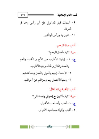 ÚÓﬂ˝ç�a@laÖ�a@·é”
@
١٢١
٩
-
‫ﰲ‬ ‫وﳘﺎ‬ ‫وأﻣﻲ‬ ‫أﰊ‬ ‫ﻋﲆ‬ ‫اﻟﺪﺧﻮل‬ ‫ﻗﺒﻞ‬ ‫أﺳﺘﺄذن‬
.‫اﻟﻐﺮﻓﺔ‬
١٠
-
.‫اﻟﻮاﻟﺪﻳﻦ‬ ‫ورأس‬ ‫ﻳﺪ‬ ‫ﺗﻘﺒﻴﻞ‬
:‫اﻟﺮﺣﻢ‬ ‫ﺻﻠﺔ‬ ‫آداب‬
‫س‬
٤
:
‫ﻛﻴﻒ‬
‫اﻟﺮﺣﻢ؟‬ ‫أﺻﻞ‬
‫ج‬
‫ج‬
-
-
١
-
‫واﻟﻌﻢ‬ ‫واﻷﺧﺖ‬ ‫اﻷخ‬ ‫ﻣﻦ‬ ‫اﻷﻗﺎرب‬ ‫زﻳﺎرة‬
‫اﻷﻗﺎرب‬ ‫وﺑﻘﻴﺔ‬ ‫واﳋﺎﻟﺔ‬ ‫واﳋﺎل‬ ‫واﻟﻌﻤﺔ‬
.
٢
-
.‫وﻣﺴﺎﻋﺪﲥﻢ‬ ‫واﻟﻔﻌﻞ‬ ‫ﺑﺎﻟﻘﻮل‬ ‫إﻟﻴﻬﻢ‬ ‫اﻹﺣﺴﺎن‬
٣
-
.‫أﺣﻮاﳍﻢ‬ ‫ﻋﻦ‬ ‫وﺳﺆاﳍﻢ‬ ‫ﲠﻢ‬ ‫اﻻﺗﺼﺎل‬ ‫وﻣﻨﻬﺎ‬
‫اﷲ‬ ‫ﰲ‬ ‫اﻷﺧﻮة‬ ‫آداب‬
‫ﹶ‬
‫ﺎﱃ‬‫ﹶ‬‫ﻌ‬‫ﹶ‬‫ﺗ‬
:
‫س‬
٥
:
‫وأﺻﺪﻗﺎﺋﻲ؟‬ ‫إﺧﻮاﲏ‬ ‫ﻣﻊ‬ ‫أﻛﻮن‬ ‫ﻛﻴﻒ‬
‫ج‬
-
١
-
‫وأﺻﺎﺣﺐ‬ ‫أﺣﺐ‬
‫اﻷﺧﻴﺎر‬
.
٢
-
‫اﻷﴍار‬ ‫ﻣﺼﺎﺣﺒﺔ‬ ‫وأﺗﺮك‬ ‫أﲡﻨﺐ‬
.
 