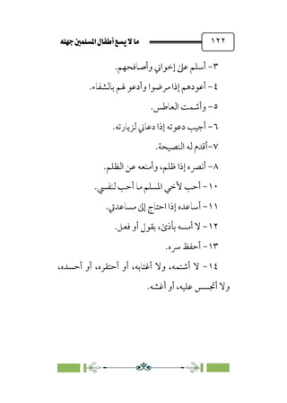 È‹Ëu@¥‡‹éΩa@ﬁb–üc@…éÌ@¸@bﬂ
@ ١٢٢
٣
-
‫وأﺻﺎﻓﺤﻬﻢ‬ ‫إﺧﻮاﲏ‬ ‫ﻋﲆ‬ ‫أﺳﻠﻢ‬
.
٤
-
‫ﺑﺎﻟﺸﻔﺎء‬ ‫ﳍﻢ‬ ‫وأدﻋﻮ‬ ‫ﻣﺮﺿﻮا‬ ‫إذا‬ ‫أﻋﻮدﻫﻢ‬
.
٥
-
‫و‬
‫أ‬
‫اﻟﻌﺎﻃﺲ‬ ‫ﺷﻤﺖ‬
.
٦
-
‫ﻟﺰﻳﺎرﺗﻪ‬ ‫دﻋﺎﲏ‬ ‫إذا‬ ‫دﻋﻮﺗﻪ‬ ‫أﺟﻴﺐ‬
.
٧
-
‫اﻟﻨﺼﻴﺤﺔ‬ ‫ﻟﻪ‬ ‫أﻗﺪم‬
.
٨
-
‫اﻟﻈﻠﻢ‬ ‫ﻋﻦ‬ ‫وأﻣﻨﻌﻪ‬ ،‫ﻇﻠﻢ‬ ‫إذا‬ ‫أﻧﴫه‬
.
١٠
-
‫ﻟﻨﻔﴘ‬ ‫أﺣﺐ‬ ‫ﻣﺎ‬ ‫اﳌﺴﻠﻢ‬ ‫ﻷﺧﻲ‬ ‫أﺣﺐ‬
.
١١
-
‫أﺳﺎﻋ‬
‫ﻣﺴﺎﻋﺪﰐ‬ ‫إﱃ‬ ‫اﺣﺘﺎج‬ ‫إذا‬ ‫ﺪه‬
.
١٢
-
‫ﻓﻌﻞ‬ ‫أو‬ ‫ﺑﻘﻮل‬ ،￯‫ﺑﺄذ‬ ‫أﻣﺴﻪ‬ ‫ﻻ‬
.
١٣
-
‫أ‬
‫ﴎه‬ ‫ﺣﻔﻆ‬
.
١٤
-
،‫أﺣﺴﺪه‬ ‫أو‬ ،‫أﺣﺘﻘﺮه‬ ‫أو‬ ،‫أﻏﺘﺎﺑﻪ‬ ‫وﻻ‬ ،‫أﺷﺘﻤﻪ‬ ‫ﻻ‬
‫أﻏﺸﻪ‬ ‫أو‬ ،‫ﻋﻠﻴﻪ‬ ‫أﲡﺴﺲ‬ ‫وﻻ‬
.
 