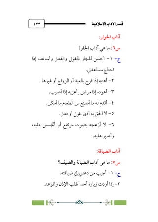 ÚÓﬂ˝ç�a@laÖ�a@·é”
@
١٢٣
‫اﳉﻮار‬ ‫آداب‬
:
‫س‬
٦
:
‫اﳉﺎر؟‬ ‫آداب‬ ‫ﻫﻲ‬ ‫ﻣﺎ‬
‫ج‬
‫ج‬
-
-
١
-
‫إذا‬ ‫وأﺳﺎﻋﺪه‬ ‫واﻟﻔﻌﻞ‬ ‫ﺑﺎﻟﻘﻮل‬ ‫ﻟﻠﺠﺎر‬ ‫أﺣﺴﻦ‬
‫ﻣﺴﺎﻋﺪﰐ‬ ‫اﺣﺘﺎج‬
.
٢
-
‫ﻓﺮ‬ ‫إذا‬ ‫أﻫﻨﻴﻪ‬
‫ﻏﲑﻫﺎ‬ ‫أو‬ ‫اﻟﺰواج‬ ‫أو‬ ‫ﺑﺎﻟﻌﻴﺪ‬ ‫ح‬
.
٣
-
‫أﺻﻴﺐ‬ ‫إذا‬ ‫وأﻋﺰﻳﻪ‬ ‫ﻣﺮض‬ ‫إذا‬ ‫أﻋﻮده‬
.
٤
-
‫أﻣﻜﻦ‬ ‫ﻣﺎ‬ ‫اﻟﻄﻌﺎم‬ ‫ﻣﻦ‬ ‫أﺻﻨﻊ‬ ‫ﻣﺎ‬ ‫ﻟﻪ‬ ‫أﻗﺪم‬
.
٥
-
‫ﻓﻌﻞ‬ ‫أو‬ ‫ﺑﻘﻮل‬ ￯‫أذ‬ ‫ﺑﻪ‬ ‫أﳊﻖ‬ ‫ﻻ‬
.
٦
-
،‫ﻋﻠﻴﻪ‬ ‫أﲡﺴﺲ‬ ‫أو‬ ‫ﻣﺮﺗﻔﻊ‬ ‫ﺑﺼﻮت‬ ‫أزﻋﺠﻪ‬ ‫ﻻ‬
‫ﻋﻠﻴﻪ‬ ‫وأﺻﱪ‬
.
:‫اﻟﻀﻴﺎﻓﺔ‬ ‫آداب‬
‫س‬
٧
:
‫واﻟﻀﻴﻒ؟‬ ‫اﻟﻀﻴﺎﻓﺔ‬ ‫آداب‬ ‫ﻫﻲ‬ ‫ﻣﺎ‬
‫ج‬
‫ج‬
-
-
١
-
‫ﺿ‬ ‫إﱃ‬ ‫دﻋﺎﲏ‬ ‫ﻣﻦ‬ ‫أﺟﻴﺐ‬
‫ﻴﺎﻓﺘﻪ‬
.
٢
-
‫واﳌﻮﻋﺪ‬ ‫اﻹذن‬ ‫أﻃﻠﺐ‬ ‫أﺣﺪ‬ ‫زﻳﺎرة‬ ‫أردت‬ ‫إذا‬
.
 