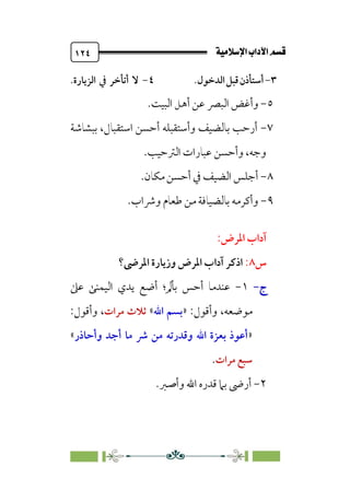 @·é”
ÚÓﬂ˝ç�a@laÖ�a
@
١٢٤
٣
-
‫أﺳﺘﺄذن‬
‫ﻗﺒﻞ‬
‫اﻟﺪﺧﻮل‬
.
٤
-
‫ﻻ‬
‫أﺗﺄﺧﺮ‬
‫اﻟﺰﻳﺎرة‬ ‫ﰲ‬
.
٥
-
‫و‬
‫أ‬
‫اﻟﺒﻴﺖ‬ ‫أﻫﻞ‬ ‫ﻋﻦ‬ ‫اﻟﺒﴫ‬ ‫ﻏﺾ‬
.
٧
-
‫ﺑﺒﺸﺎﺷﺔ‬ ،‫اﺳﺘﻘﺒﺎل‬ ‫أﺣﺴﻦ‬ ‫وأﺳﺘﻘﺒﻠﻪ‬ ‫ﺑﺎﻟﻀﻴﻒ‬ ‫أرﺣﺐ‬
‫اﻟﱰﺣﻴﺐ‬ ‫ﻋﺒﺎرات‬ ‫وأﺣﺴﻦ‬ ،‫وﺟﻪ‬
.
٨
-
‫ﻣﻜﺎن‬ ‫أﺣﺴﻦ‬ ‫ﰲ‬ ‫اﻟﻀﻴﻒ‬ ‫أﺟﻠﺲ‬
.
٩
-
‫وﴍا‬ ‫ﻃﻌﺎم‬ ‫ﻣﻦ‬ ‫ﺑﺎﻟﻀﻴﺎﻓﺔ‬ ‫وأﻛﺮﻣﻪ‬
‫ب‬
.
‫اﳌﺮض‬ ‫آداب‬
:
‫س‬
٨
:
‫اﳌﺮﴇ؟‬ ‫وزﻳﺎرة‬ ‫اﳌﺮض‬ ‫آداب‬ ‫اذﻛﺮ‬
‫ج‬
‫ج‬
-
-
١
-
‫ﻋﲆ‬ ‫اﻟﻴﻤﻨﻰ‬ ‫ﻳﺪي‬ ‫أﺿﻊ‬ ‫ﺑﺄﱂ؛‬ ‫أﺣﺲ‬ ‫ﻋﻨﺪﻣﺎ‬
‫وأﻗﻮل‬ ،‫ﻣﻮﺿﻌﻪ‬
:
»
‫اﷲ‬ ‫ﺑﺴﻢ‬
«
‫ﻣﺮات‬ ‫ﺛﻼث‬
:‫وأﻗﻮل‬ ،
»
‫وأﺣﺎذر‬ ‫أﺟﺪ‬ ‫ﻣﺎ‬ ‫ﴍ‬ ‫ﻣﻦ‬ ‫وﻗﺪرﺗﻪ‬ ‫اﷲ‬ ‫ﺑﻌﺰة‬ ‫أﻋﻮذ‬
«
‫ﻣﺮات‬ ‫ﺳﺒﻊ‬
.
٢
-
‫و‬ ‫اﷲ‬ ‫ﻗﺪره‬ ‫ﺑﲈ‬ ‫أرﴇ‬
‫أ‬
.‫ﺻﱪ‬
 