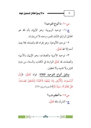 È‹Ëu@¥‡‹éΩa@ﬁb–üc@…éÌ@¸@bﬂ
@ ٨
‫س‬
١٠
:
‫اﻟﺘﻮﺣﻴﺪ؟‬ ‫أﻧﻮاع‬ ‫ﻣﺎ‬
‫ج‬
‫ج‬
-
-
١
-
:‫اﻟﺮﺑﻮﺑﻴﺔ‬ ‫ﺗﻮﺣﻴﺪ‬
‫ﻫﻮ‬ ‫اﷲ‬ ‫ﺑﺄن‬ ‫اﻹﻳﲈن‬ ‫وﻫﻮ‬
‫ﻟﻪ‬ ‫ﴍﻳﻚ‬ ‫ﻻ‬ ‫وﺣﺪه‬ ،‫اﳌﺪﺑﺮ‬ ‫اﳌﺎﻟﻚ‬ ‫اﻟﺮازق‬ ‫اﳋﺎﻟﻖ‬
.
٢
-
:‫اﻷﻟﻮﻫﻴﺔ‬ ‫ﺗﻮﺣﻴﺪ‬
‫ﻳﻌﺒﺪ‬ ‫ﻓﻼ‬ ،‫ﺑﺎﻟﻌﺒﺎدة‬ ‫اﷲ‬ ‫إﻓﺮاد‬ ‫وﻫﻮ‬
‫اﷲ‬ ‫إﻻ‬ ‫أﺣﺪ‬
‫ﹶ‬
‫ﺎﱃ‬‫ﹶ‬‫ﻌ‬‫ﹶ‬‫ﺗ‬
.
٣
-
:‫واﻟﺼﻔﺎت‬ ‫اﻷﺳﲈء‬ ‫ﺗﻮﺣﻴﺪ‬
‫ﺑﺎﻷﺳﲈ‬ ‫اﻹﻳﲈن‬ ‫وﻫﻮ‬
‫ء‬
‫ﷲ‬ ‫واﻟﺼﻔﺎت‬
‫ﹶ‬
‫ﺎﱃ‬‫ﹶ‬‫ﻌ‬‫ﹶ‬‫ﺗ‬
‫دون‬ ‫ﻣﻦ‬ ،‫واﻟﺴﻨﺔ‬ ‫اﻟﻜﺘﺎب‬ ‫ﰲ‬ ‫اﻟﻮاردة‬
‫ﺗﻌﻄﻴﻞ‬ ‫وﻻ‬ ‫ﺗﺸﺒﻴﻪ‬ ‫وﻻ‬ ‫ﲤﺜﻴﻞ‬
.
‫ودﻟﻴﻞ‬
‫اﻟﺘﻮﺣﻴﺪ‬ ‫أﻧﻮاع‬
‫اﻟﺜﻼﺛﺔ‬
:
‫ﻗﻮﻟﻪ‬
‫ﹶ‬
‫ﺎﱃ‬‫ﹶ‬‫ﻌ‬‫ﹶ‬‫ﺗ‬
:
�
‫ب‬�‫ر‬
َ�‫ـ‬َ� ���‫ٱ‬
 
َ� �َ�َ‫و‬ ِ
‫�ض‬
َ ۡ
�‫ٱ‬َ‫و‬ ِ
‫ت‬
ۡ�
ۚ
‫ِۦ‬�ِ�َ�‫ـ‬َ�ِ�ِ� ۡ
ِ
� َ� ۡ
�‫ٱ‬َ‫و‬ ُ‫ه‬ۡ�ُ�
ۡ
��
َ
� �َ�ُ�َ�
ِ�َ� ‫ۥ‬ُ َ
� ُ�
َ
�ۡ�
َ
�
ۡ
�
َ
�
��
�
�
‫]ﺳ‬
‫ﻮرة‬
:‫ﻣﺮﻳﻢ‬
٦٥
[
.
‫س‬
١١
:
‫ذﻧﺐ‬ ‫أﻋﻈﻢ‬ ‫ﻣﺎ‬
‫؟‬
‫ج‬
‫ج‬
-
-
‫ﺑﺎﷲ‬ ‫اﻟﴩك‬
‫ﹶ‬
‫ﺎﱃ‬‫ﹶ‬‫ﻌ‬‫ﹶ‬‫ﺗ‬
.
 