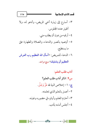 ÚÓﬂ˝ç�a@laÖ�a@·é”
@
١٢٥
٣
-
‫وأدﻋ‬ ،‫اﳌﺮﻳﺾ‬ ‫أﺧﻲ‬ ‫زﻳﺎرة‬ ‫إﱃ‬ ‫أﺳﺎرع‬
‫وﻻ‬ ،‫ﻟﻪ‬ ‫ﻮ‬
‫اﳉﻠﻮس‬ ‫ﻋﻨﺪه‬ ‫أﻃﻴﻞ‬
.
٤
-
‫ﻣﻨﻲ‬ ‫ﻳﻄﻠﺐ‬ ‫أن‬ ‫دون‬ ‫ﻣﻦ‬ ‫أرﻗﻴﻪ‬
.
٥
-
‫ﻋﲆ‬ ‫واﻟﻄﻬﺎرة‬ ‫واﻟﺼﻼة‬ ،‫واﻟﺪﻋﺎء‬ ‫ﺑﺎﻟﺼﱪ‬ ‫أوﺻﻴﻪ‬
‫ﻳﺴﺘﻄﻴﻊ‬ ‫ﻣﺎ‬
.
٦
-
:‫ﻟﻠﻤﺮﻳﺾ‬ ‫اﻟﺪﻋﺎء‬
»
‫اﻟﻌﺮش‬ ‫رب‬ ‫اﻟﻌﻈﻴﻢ‬ ‫اﷲ‬ ‫أﺳﺄل‬
‫ﻳﺸﻔﻴﻚ‬ ‫أن‬ ‫اﻟﻌﻈﻴﻢ‬
«
‫ﻣﺮات‬ ‫ﺳﺒﻊ‬
.
:‫اﻟﻌﻠﻢ‬ ‫ﻃﻠﺐ‬ ‫آداب‬
‫س‬
٩
:
‫ا‬
‫اﻟﻌﻠﻢ؟‬ ‫ﻃﻠﺐ‬ ‫آداب‬ ‫ذﻛﺮ‬
‫ج‬
‫ج‬
-
-
١
-
‫ﷲ‬ ‫اﻟﻨﻴﺔ‬ ‫إﺧﻼص‬
‫ﹶﺰﱠ‬‫ﻋ‬
‫ﱠ‬
‫ﻞ‬ ‫ﹶ‬‫ﺟ‬‫ﹶ‬‫و‬
.
٢
-
‫ﺗﻌﻠﻤﺘﻪ‬ ‫اﻟﺬي‬ ‫ﺑﺎﻟﻌﻠﻢ‬ ‫أﻋﻤﻞ‬
.
٣
-
‫وﻏﻴﺎﺑﻪ‬ ‫ﺣﻀﻮره‬ ‫ﰲ‬ ‫وأوﻗﺮه‬ ‫اﳌﻌﻠﻢ‬ ‫أﺣﱰم‬
.
٤
-
‫ﺑﺄدب‬ ‫أﻣﺎﻣﻪ‬ ‫أﺟﻠﺲ‬
.
 
