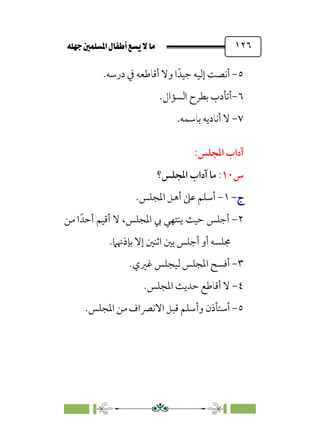 È‹Ëu@¥‡‹éΩa@ﬁb–üc@…éÌ@¸@bﬂ
@ ١٢٦
٥
-
‫درﺳﻪ‬ ‫ﰲ‬ ‫أﻗﺎﻃﻌﻪ‬ ‫وﻻ‬ ‫ا‬‫ﺟﻴﺪﹰ‬ ‫إﻟﻴﻪ‬ ‫أﻧﺼﺖ‬
.
٦
-
‫اﻟﺴﺆال‬ ‫ﺑﻄﺮح‬ ‫أﺗﺄدب‬
.
٧
-
.‫ﺑﺎﺳﻤﻪ‬ ‫أﻧﺎدﻳﻪ‬ ‫ﻻ‬
:‫اﳌﺠﻠﺲ‬ ‫آداب‬
‫س‬
١٠
:
‫اﳌﺠﻠﺲ؟‬ ‫آداب‬ ‫ﻣﺎ‬
‫ج‬
‫ج‬
-
-
١
-
‫اﳌﺠﻠﺲ‬ ‫أﻫﻞ‬ ‫ﻋﲆ‬ ‫أﺳﻠﻢ‬
.
٢
-
‫ﻳ‬ ‫ﺣﻴﺚ‬ ‫أﺟﻠﺲ‬
‫ﻣﻦ‬ ‫ا‬‫أﺣﺪﹰ‬ ‫أﻗﻴﻢ‬ ‫ﻻ‬ ،‫اﳌﺠﻠﺲ‬ ‫ﰊ‬ ‫ﻨﺘﻬﻲ‬
‫ﺑﺈذﳖﲈ‬ ‫إﻻ‬ ‫اﺛﻨﲔ‬ ‫ﺑﲔ‬ ‫أﺟﻠﺲ‬ ‫أو‬ ‫ﳎﻠﺴﻪ‬
.
٣
-
‫ﻏﲑي‬ ‫ﻟﻴﺠﻠﺲ‬ ‫اﳌﺠﻠﺲ‬ ‫أﻓﺴﺢ‬
.
٤
-
‫اﳌﺠﻠﺲ‬ ‫ﺣﺪﻳﺚ‬ ‫أﻗﺎﻃﻊ‬ ‫ﻻ‬
.
٥
-
‫و‬ ‫أﺳﺘﺄذن‬
‫أ‬
‫اﳌﺠﻠﺲ‬ ‫ﻣﻦ‬ ‫اﻻﻧﴫاف‬ ‫ﻗﺒﻞ‬ ‫ﺳﻠﻢ‬
.
 