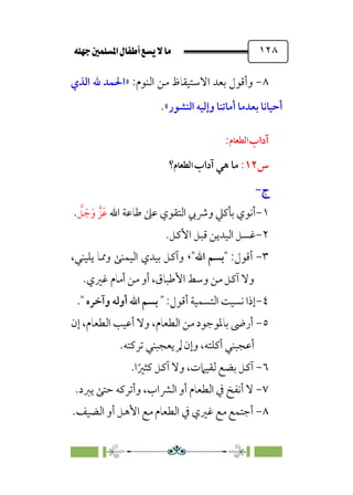 È‹Ëu@¥‡‹éΩa@ﬁb–üc@…éÌ@¸@bﬂ
@ ١٢٨
٨
-
:‫اﻟﻨﻮم‬ ‫ﻣﻦ‬ ‫اﻻﺳﺘﻴﻘﺎظ‬ ‫ﺑﻌﺪ‬ ‫وأﻗﻮل‬
»
‫اﻟﺬي‬ ‫ﷲ‬ ‫اﳊﻤﺪ‬
‫اﻟﻨﺸﻮر‬ ‫وإﻟﻴﻪ‬ ‫أﻣﺎﺗﻨﺎ‬ ‫ﺑﻌﺪﻣﺎ‬ ‫أﺣﻴﺎﻧﺎ‬
.«
‫اﻟ‬ ‫آداب‬
‫ﻨﻮم‬
:
‫س‬
١٢
:
‫اﻟﻨﻮم؟‬ ‫آداب‬ ‫ﻫﻲ‬ ‫ﻣﺎ‬
‫ج‬
‫ج‬
-
-
١
-
‫اﷲ‬ ‫ﻃﺎﻋﺔ‬ ‫ﻋﲆ‬ ‫اﻟﺘﻘﻮي‬ ‫وﴍﰊ‬ ‫ﺑﺄﻛﲇ‬ ‫أﻧﻮي‬
‫ﱠ‬
‫ﻞ‬ ‫ﹶ‬‫ﺟ‬‫ﹶ‬‫و‬ ‫ﹶﺰﱠ‬‫ﻋ‬
.
٢
-
‫اﻷﻛﻞ‬ ‫ﻗﺒﻞ‬ ‫اﻟﻴﺪﻳﻦ‬ ‫ﻏﺴﻞ‬
.
٣
-
‫أﻗﻮل‬
:
‫اﷲ‬ ‫ﺑﺴﻢ‬
،
،‫ﻳﻠﻴﻨﻲ‬ ‫وﳑﺎ‬ ‫اﻟﻴﻤﻨﻰ‬ ‫ﺑﻴﺪي‬ ‫وآﻛﻞ‬
‫ﻏﲑي‬ ‫أﻣﺎم‬ ‫ﻣﻦ‬ ‫أو‬ ،‫اﻷﻃﺒﺎق‬ ‫وﺳﻂ‬ ‫ﻣﻦ‬ ‫آﻛﻞ‬ ‫وﻻ‬
.
٤
-
‫أﻗﻮل‬ ‫اﻟﺘﺴﻤﻴﺔ‬ ‫ﻧﺴﻴﺖ‬ ‫إذا‬
:
‫وآﺧﺮه‬ ‫أوﻟﻪ‬ ‫اﷲ‬ ‫ﺑﺴﻢ‬
.
٥
-
‫إن‬ ،‫اﻟﻄﻌﺎم‬ ‫أﻋﻴﺐ‬ ‫وﻻ‬ ،‫اﻟﻄﻌﺎم‬ ‫ﻣﻦ‬ ‫ﺑﺎﳌﻮﺟﻮد‬ ‫أرﴇ‬
‫ﺗﺮﻛﺘﻪ‬ ‫ﻳﻌﺠﺒﻨﻲ‬ ‫ﱂ‬ ‫وإن‬ ،‫أﻛﻠﺘﻪ‬ ‫أﻋﺠﺒﻨﻲ‬
.
٦
-
‫ا‬‫ﹰ‬‫ﻛﺜﲑ‬ ‫آﻛﻞ‬ ‫وﻻ‬ ،‫ﻟﻘﻴﲈت‬ ‫ﺑﻀﻊ‬ ‫آﻛﻞ‬
.
٧
-
‫ﻳﱪد‬ ‫ﺣﺘﻰ‬ ‫وأﺗﺮﻛﻪ‬ ،‫اﻟﴩاب‬ ‫أو‬ ‫اﻟﻄﻌﺎم‬ ‫ﰲ‬ ‫أﻧﻔﺦ‬ ‫ﻻ‬
.
٨
-
‫اﻟﻀﻴﻒ‬ ‫أو‬ ‫اﻷﻫﻞ‬ ‫ﻣﻊ‬ ‫اﻟﻄﻌﺎم‬ ‫ﰲ‬ ‫ﻏﲑي‬ ‫ﻣﻊ‬ ‫أﺟﺘﻤﻊ‬
.
‫اﻟﻄﻌﺎم‬
‫اﻟﻄﻌﺎم‬
 