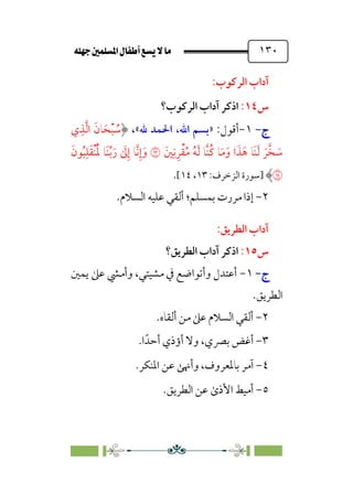 È‹Ëu@¥‡‹éΩa@ﬁb–üc@…éÌ@¸@bﬂ
@ ١٣٠
:‫اﻟﺮﻛﻮب‬ ‫آداب‬
‫س‬
١٤
:
‫اﻟﺮﻛﻮب؟‬ ‫آداب‬ ‫اذﻛﺮ‬
‫ج‬
‫ج‬
-
-
١
-
:‫أﻗﻮل‬
»
،‫اﷲ‬ ‫ﺑﺴﻢ‬
‫ﷲ‬ ‫اﳊﻤﺪ‬
«
،
‫ي‬‫ﹺ‬‫ﺬ‬‫ﱠ‬‫ﻟ‬‫ا‬ ‫ﹶ‬‫ﺎن‬‫ﹶ‬‫ﺤ‬‫ﹾ‬‫ﺒ‬ ‫ﹸ‬
‫ﺳ‬
‫ﲔﹶ‬‫ﹺ‬‫ﻧ‬‫ﹺ‬‫ﺮ‬‫ﹾ‬‫ﻘ‬‫ﹸ‬‫ﻣ‬ ‫ﹸ‬‫ﻪ‬‫ﹶ‬‫ﻟ‬ ‫ﱠﺎ‬‫ﻨ‬‫ﹸ‬‫ﻛ‬ ‫ﺎ‬‫ﹶ‬‫ﻣ‬‫ﹶ‬‫و‬ ‫ا‬‫ﹶ‬‫ﺬ‬‫ﹶ‬‫ﻫ‬ ‫ﹶﺎ‬‫ﻨ‬‫ﹶ‬‫ﻟ‬ ‫ﹶ‬‫ﺮ‬‫ﱠ‬‫ﺨ‬ ‫ﹶ‬
‫ﺳ‬
�
‫ﹶ‬‫ﻮن‬‫ﹸ‬‫ﺒ‬‫ﹺ‬‫ﻠ‬‫ﹶ‬‫ﻘ‬‫ﹾ‬‫ﻨ‬‫ﹸ‬‫ﹶ‬‫ﳌ‬ ‫ﹶﺎ‬‫ﻨ‬‫ﱢ‬‫ﺑ‬‫ﹶ‬‫ر‬ ‫ﹶ‬
‫ﱃ‬‫ﹺ‬‫إ‬ ‫ﱠﺎ‬‫ﻧ‬‫ﹺ‬‫إ‬‫ﹶ‬‫و‬
�
‫]ﺳﻮرة‬
:‫اﻟﺰﺧﺮف‬
١٣
،
١٤
[
.
٢
-
‫ﺑﻤﺴﻠﻢ‬ ‫ﻣﺮرت‬ ‫إذا‬
‫؛‬
.‫اﻟﺴﻼم‬ ‫ﻋﻠﻴﻪ‬ ‫أﻟﻘﻲ‬
:‫اﻟﻄﺮﻳﻖ‬ ‫آداب‬
‫س‬
١٥
:
‫اﻟﻄﺮﻳﻖ؟‬ ‫آداب‬ ‫اذﻛﺮ‬
‫ج‬
‫ج‬
-
-
١
-
‫ﻳﻤﲔ‬ ‫ﻋﲆ‬ ‫وأﻣﴚ‬ ،‫ﻣﺸﻴﺘﻲ‬ ‫ﰲ‬ ‫وأﺗﻮاﺿﻊ‬ ‫أﻋﺘﺪل‬
‫اﻟﻄﺮﻳﻖ‬
.
٢
-
‫أﻟﻘﺎه‬ ‫ﻣﻦ‬ ‫ﻋﲆ‬ ‫اﻟﺴﻼم‬ ‫أﻟﻘﻲ‬
.
٣
-
‫ا‬‫أﺣﺪﹰ‬ ‫أؤذي‬ ‫وﻻ‬ ،‫ﺑﴫي‬ ‫أﻏﺾ‬
.
٤
-
‫اﳌﻨﻜﺮ‬ ‫ﻋﻦ‬ ‫وأﳖﻰ‬ ،‫ﺑﺎﳌﻌﺮوف‬ ‫آﻣﺮ‬
.
٥
-
.‫اﻟﻄﺮﻳﻖ‬ ‫ﻋﻦ‬ ￯‫اﻷذ‬ ‫أﻣﻴﻂ‬
 