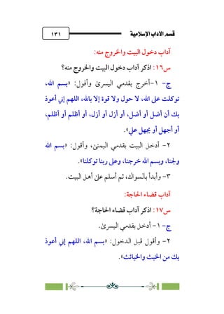 ÚÓﬂ˝ç�a@laÖ�a@·é”
@
١٣١
‫دﺧ‬ ‫آداب‬
‫ﻣﻨﻪ‬ ‫واﳋﺮوج‬ ‫اﻟﺒﻴﺖ‬ ‫ﻮل‬
:
‫س‬
١٦
:
‫ﻣﻨﻪ؟‬ ‫واﳋﺮوج‬ ‫اﻟﺒﻴﺖ‬ ‫دﺧﻮل‬ ‫آداب‬ ‫اذﻛﺮ‬
‫ج‬
‫ج‬
-
-
١
-
:‫وأﻗﻮل‬ ￯‫اﻟﻴﴪ‬ ‫ﺑﻘﺪﻣﻲ‬ ‫أﺧﺮج‬
»
‫اﷲ‬ ‫ﺑﺴﻢ‬
،
‫اﷲ‬ ‫ﻋﲆ‬ ‫ﺗﻮﻛﻠﺖ‬
،
،‫ﺑﺎﷲ‬ ‫إﻻ‬ ‫ﻗﻮة‬ ‫وﻻ‬ ‫ﺣﻮل‬ ‫ﻻ‬
‫أﻋﻮذ‬ ‫إﲏ‬ ‫اﻟﻠﻬﻢ‬
‫أﺿﻞ‬ ‫أو‬ ‫أﺿﻞ‬ ‫أن‬ ‫ﺑﻚ‬
،
‫أزل‬ ‫أو‬ ‫أزل‬ ‫أو‬
،
،‫أﻇﻠﻢ‬ ‫أو‬ ‫أﻇﻠﻢ‬ ‫أو‬
‫ﻋﲇ‬ ‫ﳚﻬﻞ‬ ‫أو‬ ‫أﺟﻬﻞ‬ ‫أو‬
«
.
٢
-
‫اﻟﻴﻤﻨ‬ ‫ﺑﻘﺪﻣﻲ‬ ‫اﻟﺒﻴﺖ‬ ‫أدﺧﻞ‬
:‫وأﻗﻮل‬ ،‫ﻰ‬
»
‫اﷲ‬ ‫ﺑﺴﻢ‬
‫وﳉﻨﺎ‬
،
‫ﺧﺮﺟﻨﺎ‬ ‫اﷲ‬ ‫وﺑﺴﻢ‬
،
‫ﺗﻮﻛﻠﻨﺎ‬ ‫رﺑﻨﺎ‬ ‫وﻋﲆ‬
«
.
٣
-
‫وأﺑﺪ‬
‫أ‬
‫ﺑﺎﻟﺴﻮاك‬
‫ﺛﻢ‬ ،
‫اﻟﺒﻴﺖ‬ ‫أﻫﻞ‬ ‫ﻋﲆ‬ ‫أﺳﻠﻢ‬
.
:‫اﳊﺎﺟﺔ‬ ‫ﻗﻀﺎء‬ ‫آداب‬
‫س‬
١٧
:
‫اﳊﺎﺟﺔ؟‬ ‫ﻗﻀﺎء‬ ‫آداب‬ ‫اذﻛﺮ‬
‫ج‬
‫ج‬
-
-
١
-
￯‫اﻟﻴﴪ‬ ‫ﺑﻘﺪﻣﻲ‬ ‫أدﺧﻞ‬
.
٢
-
‫اﻟﺪﺧﻮل‬ ‫ﻗﺒﻞ‬ ‫وأﻗﻮل‬
:
»
‫أﻋﻮذ‬ ‫إﲏ‬ ‫اﻟﻠﻬﻢ‬ ،‫اﷲ‬ ‫ﺑﺴﻢ‬
‫واﳋﺒﺎﺋﺚ‬ ‫اﳋﺒﺚ‬ ‫ﻣﻦ‬ ‫ﺑﻚ‬
«
.
 