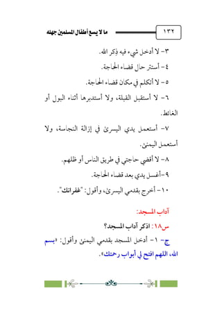 È‹Ëu@¥‡‹éΩa@ﬁb–üc@…éÌ@¸@bﬂ
@ ١٣٢
٣
-
‫أدﺧ‬ ‫ﻻ‬
‫ﹺ‬‫ذ‬ ‫ﻓﻴﻪ‬ ‫ﳾء‬ ‫ﻞ‬
‫اﷲ‬ ‫ﻛﺮ‬
.
٤
-
‫اﳊﺎﺟﺔ‬ ‫ﻗﻀﺎء‬ ‫ﺣﺎل‬ ‫أﺳﺘﱰ‬
.
٥
-
‫ﻻ‬
‫أ‬
‫اﳊﺎﺟﺔ‬ ‫ﻗﻀﺎء‬ ‫ﻣﻜﺎن‬ ‫ﰲ‬ ‫ﺗﻜﻠﻢ‬
.
٦
-
‫ﻻ‬
‫أ‬
‫اﻟﻘﺒﻠﺔ‬ ‫ﺳﺘﻘﺒﻞ‬
،
‫وﻻ‬
‫أ‬
‫ﺳﺘﺪﺑﺮﻫﺎ‬
‫أ‬
‫أو‬ ‫اﻟﺒﻮل‬ ‫ﺛﻨﺎء‬
‫اﻟﻐﺎﺋﻂ‬
.
٧
-
‫وﻻ‬ ،‫اﻟﻨﺠﺎﺳﺔ‬ ‫إزاﻟﺔ‬ ‫ﰲ‬ ￯‫اﻟﻴﴪ‬ ‫ﻳﺪي‬ ‫أﺳﺘﻌﻤﻞ‬
‫اﻟﻴﻤﻨﻰ‬ ‫أﺳﺘﻌﻤﻞ‬
.
٨
-
‫ﻇﻠﻬﻢ‬ ‫أو‬ ‫اﻟﻨﺎس‬ ‫ﻃﺮﻳﻖ‬ ‫ﰲ‬ ‫ﺣﺎﺟﺘﻲ‬ ‫أﻗﴤ‬ ‫ﻻ‬
.
٩
-
‫أ‬
‫ا‬ ‫ﻗﻀﺎء‬ ‫ﺑﻌﺪ‬ ‫ﻳﺪي‬ ‫ﻏﺴﻞ‬
‫ﳊﺎﺟﺔ‬
.
١٠
-
￯‫اﻟﻴﴪ‬ ‫ﺑﻘﺪﻣﻲ‬ ‫أﺧﺮج‬
،
‫وأﻗﻮل‬
:
‫ﻏﻔﺮاﻧﻚ‬
.
:‫اﳌﺴﺠﺪ‬ ‫آداب‬
‫س‬
١٨
:
‫اﳌﺴﺠﺪ؟‬ ‫آداب‬ ‫اذﻛﺮ‬
‫ج‬
‫ج‬
-
-
١
-
:‫وأﻗﻮل‬ ‫اﻟﻴﻤﻨﻰ‬ ‫ﺑﻘﺪﻣﻲ‬ ‫اﳌﺴﺠﺪ‬ ‫أدﺧﻞ‬
»
‫ﺑﺴﻢ‬
‫اﷲ‬
،
‫رﲪﺘﻚ‬ ‫أﺑﻮاب‬ ‫ﱄ‬ ‫اﻓﺘﺢ‬ ‫اﻟﻠﻬﻢ‬
«
.
 