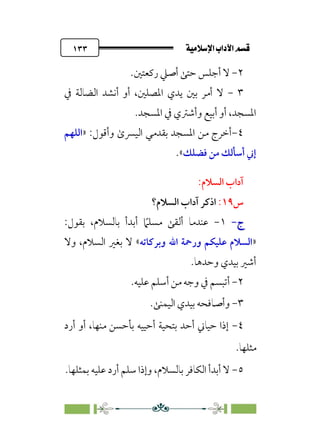 ÚÓﬂ˝ç�a@laÖ�a@·é”
@
١٣٣
٢
-
‫رﻛﻌﺘﲔ‬ ‫أﺻﲇ‬ ‫ﺣﺘﻰ‬ ‫أﺟﻠﺲ‬ ‫ﻻ‬
.
٣
-
‫ﰲ‬ ‫اﻟﻀﺎﻟﺔ‬ ‫أﻧﺸﺪ‬ ‫أو‬ ،‫اﳌﺼﻠﲔ‬ ‫ﻳﺪي‬ ‫ﺑﲔ‬ ‫أﻣﺮ‬ ‫ﻻ‬
‫و‬ ‫أﺑﻴﻊ‬ ‫أو‬ ،‫اﳌﺴﺠﺪ‬
‫اﳌﺴﺠﺪ‬ ‫ﰲ‬ ‫أﺷﱰي‬
.
٤
-
:‫وأﻗﻮل‬ ￯‫اﻟﻴﴪ‬ ‫ﺑﻘﺪﻣﻲ‬ ‫اﳌﺴﺠﺪ‬ ‫ﻣﻦ‬ ‫أﺧﺮج‬
»
‫اﻟﻠﻬﻢ‬
‫ﻓﻀﻠﻚ‬ ‫ﻣﻦ‬ ‫أﺳﺄﻟﻚ‬ ‫إﲏ‬
«
.
:‫اﻟﺴﻼم‬ ‫آداب‬
‫س‬
١٩
:
‫اﻟﺴﻼم؟‬ ‫آداب‬ ‫اذﻛﺮ‬
‫ج‬
‫ج‬
-
-
١
-
‫ﹰ‬
‫ﻣﺴﻠﲈ‬ ‫أﻟﻘﻰ‬ ‫ﻋﻨﺪﻣﺎ‬
‫أﺑﺪ‬
‫أ‬
،‫ﺑﺎﻟﺴﻼم‬
‫ﺑﻘﻮل‬
:
»
‫وﺑﺮﻛﺎﺗﻪ‬ ‫اﷲ‬ ‫ورﲪﺔ‬ ‫ﻋﻠﻴﻜﻢ‬ ‫اﻟﺴﻼم‬
«
‫وﻻ‬ ،‫اﻟﺴﻼم‬ ‫ﺑﻐﲑ‬ ‫ﻻ‬
.‫وﺣﺪﻫﺎ‬ ‫ﺑﻴﺪي‬ ‫أﺷﲑ‬
٢
-
‫أ‬
‫أﺳ‬ ‫ﻣﻦ‬ ‫وﺟﻪ‬ ‫ﰲ‬ ‫ﺗﺒﺴﻢ‬
‫ﻋﻠﻴﻪ‬ ‫ﻠﻢ‬
.
٣
-
‫اﻟﻴﻤﻨﻰ‬ ‫ﺑﻴﺪي‬ ‫وأﺻﺎﻓﺤﻪ‬
.
٤
-
‫أرد‬ ‫أو‬ ،‫ﻣﻨﻬﺎ‬ ‫ﺑﺄﺣﺴﻦ‬ ‫أﺣﻴﻴﻪ‬ ‫ﺑﺘﺤﻴﺔ‬ ‫أﺣﺪ‬ ‫ﺣﻴﺎﲏ‬ ‫إذا‬
‫ﻣﺜﻠﻬﺎ‬
.
٥
-
‫ﺑﻤﺜﻠﻬﺎ‬ ‫ﻋﻠﻴﻪ‬ ‫أرد‬ ‫ﺳﻠﻢ‬ ‫وإذا‬ ،‫ﺑﺎﻟﺴﻼم‬ ‫اﻟﻜﺎﻓﺮ‬ ‫أﺑﺪأ‬ ‫ﻻ‬
.
 