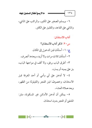 È‹Ëu@¥‡‹éΩa@ﬁb–üc@…éÌ@¸@bﬂ
@ ١٣٤
٦
-
،‫اﳌﺎﳾ‬ ‫ﻋﲆ‬ ‫واﻟﺮاﻛﺐ‬ ،‫اﻟﻜﺒﲑ‬ ‫ﻋﲆ‬ ‫اﻟﺼﻐﲑ‬ ‫وﻳﺴﻠﻢ‬
‫اﻟﻜﺜﲑ‬ ‫ﻋﲆ‬ ‫واﻟﻘﻠﻴﻞ‬ ،‫اﻟﻘﺎﻋﺪ‬ ‫ﻋﲆ‬ ‫واﳌﺎﳾ‬
.
:‫اﻻﺳﺘﺌﺬان‬ ‫آداب‬
‫س‬
٢٠
:
‫اذﻛ‬
‫اﻻﺳﺘﺌﺬان؟‬ ‫آداب‬ ‫ﺮ‬
‫ج‬
‫ج‬
-
-
١
-
‫أ‬
‫اﳌﻜﺎن‬ ‫إﱃ‬ ‫اﻟﺪﺧﻮل‬ ‫ﻗﺒﻞ‬ ‫ﺳﺘﺄذن‬
.
٢
-
‫أﻧﴫف‬ ‫وﺑﻌﺪﻫﺎ‬ ،‫أزﻳﺪ‬ ‫وﻻ‬ ‫ﻣﺮات‬ ‫ﺛﻼث‬ ‫أﺳﺘﺄذن‬
.
٣
-
،‫اﻟﺒﺎب‬ ‫ﻣﻮاﺟﻬﺔ‬ ‫ﰲ‬ ‫أﻗﻒ‬ ‫وﻻ‬ ،‫ﺑﺮﻓﻖ‬ ‫اﻟﺒﺎب‬ ‫أﻃﺮق‬
‫ﻳﺴﺎره‬ ‫أو‬ ‫ﻳﻤﻴﻨﻪ‬ ‫ﻋﲆ‬ ‫ﺑﻞ‬
.
٤
-
‫ﻗﺒﻞ‬ ‫اﻟﻐﺮﻓﺔ‬ ‫أﺣﺪ‬ ‫أو‬ ‫وأﻣﻲ‬ ‫أﰊ‬ ‫ﻋﲆ‬ ‫أدﺧﻞ‬ ‫ﻻ‬
،‫اﻟﻈﻬﺮ‬ ‫ﻣﻦ‬ ‫واﻟﻘﻴﻠﻮﻟﺔ‬ ‫اﻟﻔﺠﺮ‬ ‫ﻗﺒﻞ‬ ‫ﺎ‬ ‫ﹰ‬
‫وﺧﺼﻮﺻ‬ ،‫اﻻﺳﺘﺌﺬان‬
‫اﻟﻌﺸﺎء‬ ‫ﺻﻼة‬ ‫وﺑﻌﺪ‬
.
٥
-
:‫ﻣﺜﻞ‬ ،‫اﳌﺴﻜﻮﻧﺔ‬ ‫ﻏﲑ‬ ‫اﻷﻣﺎﻛﻦ‬ ‫أدﺧﻞ‬ ‫أن‬ ‫ﻳﻤﻜﻦ‬
‫اﺳﺘﺌﺬان‬ ‫ﺑﺪون‬ ‫اﳌﺘﺠﺮ‬ ‫أو‬ ‫اﳌﺸﻔﻰ‬
.
 