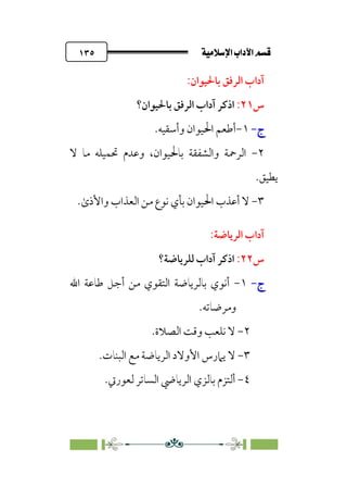ÚÓﬂ˝ç�a@laÖ�a@·é”
@
١٣٥
:‫ﺑﺎﳊﻴﻮان‬ ‫اﻟﺮﻓﻖ‬ ‫آداب‬
‫س‬
٢١
:
‫ﺑﺎﳊﻴﻮان؟‬ ‫اﻟﺮﻓﻖ‬ ‫آداب‬ ‫اذﻛﺮ‬
‫ج‬
‫ج‬
-
-
١
-
‫أ‬
‫و‬ ‫اﳊﻴﻮان‬ ‫ﻃﻌﻢ‬
‫أ‬
‫ﺳﻘﻴﻪ‬
.
٢
-
‫ﺑﺎﳊﻴﻮان‬ ‫واﻟﺸﻔﻘﺔ‬ ‫اﻟﺮﲪﺔ‬
،
‫ﻻ‬ ‫ﻣﺎ‬ ‫ﲢﻤﻴﻠﻪ‬ ‫وﻋﺪم‬
‫ﻳﻄﻴﻖ‬
.
٣
-
‫ا‬ ‫ﻣﻦ‬ ‫ﻧﻮع‬ ‫ﺑﺄي‬ ‫اﳊﻴﻮان‬ ‫أﻋﺬب‬ ‫ﻻ‬
.￯‫واﻷذ‬ ‫ﻟﻌﺬاب‬
:‫اﻟﺮﻳﺎﺿﺔ‬ ‫آداب‬
‫س‬
٢٢
:
‫ﻟﻠﺮﻳﺎﺿﺔ؟‬ ‫آداب‬ ‫اذﻛﺮ‬
‫ج‬
‫ج‬
-
-
١
-
‫اﷲ‬ ‫ﻃﺎﻋﺔ‬ ‫أﺟﻞ‬ ‫ﻣﻦ‬ ‫اﻟﺘﻘﻮي‬ ‫ﺑﺎﻟﺮﻳﺎﺿﺔ‬ ‫أﻧﻮي‬
‫وﻣﺮﺿﺎﺗﻪ‬
.
٢
-
‫اﻟﺼﻼة‬ ‫وﻗﺖ‬ ‫ﻧﻠﻌﺐ‬ ‫ﻻ‬
.
٣
-
‫ﻻ‬
‫اﻟﺒﻨﺎت‬ ‫ﻣﻊ‬ ‫اﻟﺮﻳﺎﺿﺔ‬ ‫اﻷوﻻد‬ ‫ﻳﲈرس‬
.
٤
-
‫أﻟ‬
‫ﻟﻌﻮرﰐ‬ ‫اﻟﺴﺎﺗﺮ‬ ‫اﻟﺮﻳﺎﴈ‬ ‫ﺑﺎﻟﺰي‬ ‫ﺘﺰم‬
.
 