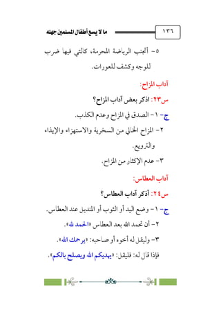 È‹Ëu@¥‡‹éΩa@ﬁb–üc@…éÌ@¸@bﬂ
@ ١٣٦
٥
-
‫ﴐب‬ ‫ﻓﻴﻬﺎ‬ ‫ﻛﺎﻟﺘﻲ‬ ،‫اﳌﺤﺮﻣﺔ‬ ‫اﻟﺮﻳﺎﺿﺔ‬ ‫أﲡﻨﺐ‬
‫وﻛ‬ ‫ﻟﻠﻮﺟﻪ‬
‫ﻟﻠﻌﻮرات‬ ‫ﺸﻒ‬
.
:‫اﳌﺰاح‬ ‫آداب‬
‫س‬
٢٣
:
‫ا‬
‫ﺑﻌﺾ‬ ‫ذﻛﺮ‬
‫آ‬
‫اﳌﺰاح؟‬ ‫داب‬
‫ج‬
‫ج‬
-
-
١
-
‫اﻟﻜﺬب‬ ‫وﻋﺪم‬ ‫اﳌﺰاح‬ ‫ﰲ‬ ‫اﻟﺼﺪق‬
.
٢
-
‫واﻹﻳﺬاء‬ ‫واﻻﺳﺘﻬﺰاء‬ ‫اﻟﺴﺨﺮﻳﺔ‬ ‫ﻣﻦ‬ ‫اﳋﺎﱄ‬ ‫اﳌﺰاح‬
‫واﻟﱰوﻳﻊ‬
.
٣
-
.‫اﳌﺰاح‬ ‫ﻣﻦ‬ ‫اﻹﻛﺜﺎر‬ ‫ﻋﺪم‬
:‫اﻟﻌﻄﺎس‬ ‫آداب‬
‫س‬
٢٤
:
‫اﻟﻌﻄﺎس؟‬ ‫آداب‬ ‫أذﻛﺮ‬
‫ج‬
‫ج‬
-
-
١
-
‫اﻟﻌﻄﺎس‬ ‫ﻋﻨﺪ‬ ‫اﳌﻨﺪﻳﻞ‬ ‫أو‬ ‫اﻟﺜﻮب‬ ‫أو‬ ‫اﻟﻴﺪ‬ ‫وﺿﻊ‬
.
٢
-
‫اﻟﻌﻄﺎس‬ ‫ﺑﻌﺪ‬ ‫اﷲ‬ ‫ﲢﻤﺪ‬ ‫أن‬
»
‫ﷲ‬ ‫اﳊﻤﺪ‬
.«
٣
-
:‫ﺻﺎﺣﺒﻪ‬ ‫أو‬ ‫أﺧﻮه‬ ‫ﻟﻪ‬ ‫وﻟﻴﻘﻞ‬
»
‫اﷲ‬ ‫ﻳﺮﲪﻚ‬
«
.
:‫ﻟﻪ‬ ‫ﻗﺎل‬ ‫ﻓﺈذا‬
:‫ﻓﻠﻴﻘﻞ‬
»
‫ﺑﺎﻟﻜﻢ‬ ‫وﻳﺼﻠﺢ‬ ‫اﷲ‬ ‫ﳞﺪﻳﻜﻢ‬
«
.
 