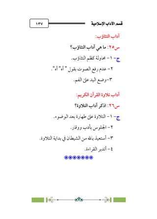 ÚÓﬂ˝ç�a@laÖ�a@·é”
@
١٣٧
:‫اﻟﺘﺜﺎؤب‬ ‫آداب‬
‫س‬
٢٥
:
‫اﻟﺘﺜﺎؤب؟‬ ‫آداب‬ ‫ﻫﻲ‬ ‫ﻣﺎ‬
‫ج‬
‫ج‬
-
-
١
-
‫اﻟﺘﺜﺎؤب‬ ‫ﻛﻈﻢ‬ ‫ﳏﺎوﻟﺔ‬
.
٢
-
‫اﻟﺼﻮت‬ ‫رﻓﻊ‬ ‫ﻋﺪم‬
‫ﺑ‬
‫ﻘﻮل‬
"
‫أه‬
"
‫أه‬
"
.
٣
-
.‫اﻟﻔﻢ‬ ‫ﻋﲆ‬ ‫اﻟﻴﺪ‬ ‫وﺿﻊ‬
‫ﺗ‬ ‫آداب‬
:‫اﻟﻜﺮﻳﻢ‬ ‫اﻟﻘﺮآن‬ ‫ﻼوة‬
‫س‬
٢٦
:
‫اﻟﺘﻼوة؟‬ ‫آداب‬ ‫اذﻛﺮ‬
‫ج‬
‫ج‬
-
-
١
-
‫اﻟﻮﺿﻮء‬ ‫ﺑﻌﺪ‬ ‫ﻃﻬﺎرة‬ ‫ﻋﲆ‬ ‫اﻟﺘﻼوة‬
.
٢
-
‫ووﻗﺎر‬ ‫ﺑﺄدب‬ ‫اﳉﻠﻮس‬
.
٣
-
‫اﻟﺘﻼوة‬ ‫ﺑﺪاﻳﺔ‬ ‫ﰲ‬ ‫اﻟﺸﻴﻄﺎن‬ ‫ﻣﻦ‬ ‫ﺑﺎﷲ‬ ‫أﺳﺘﻌﻴﺬ‬
.
٤
-
‫أ‬
‫ﺗﺪﺑﺮ‬
‫اﻟ‬
‫ﻘﺮاءة‬
.

:
 